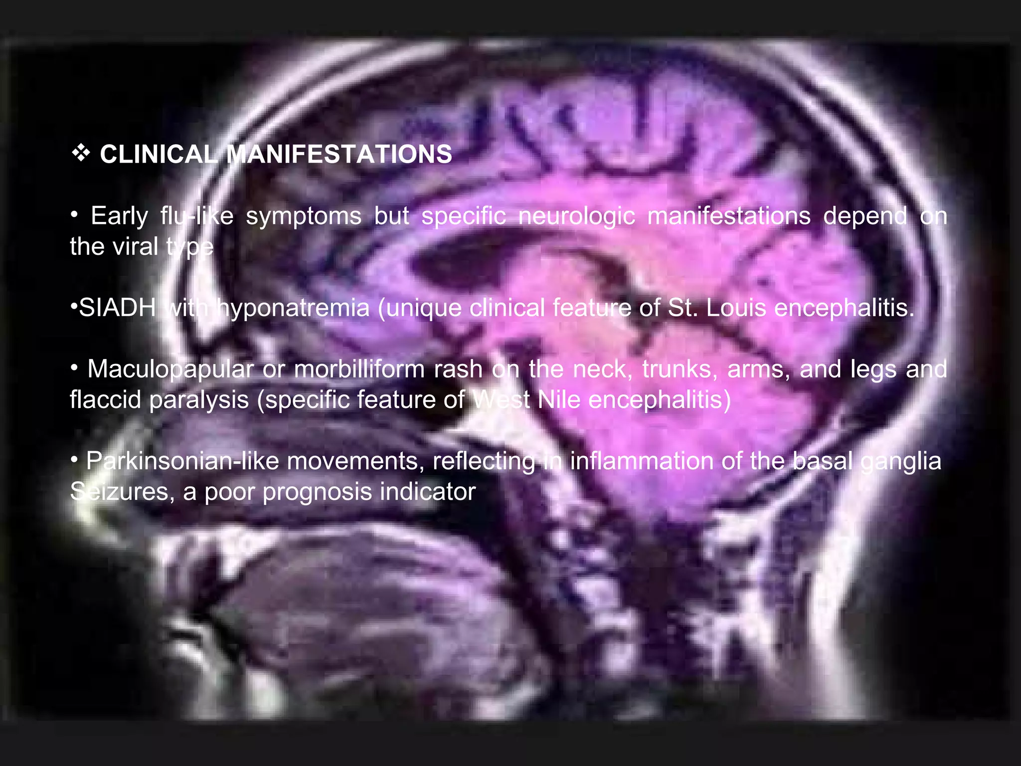 CLINICAL MANIFESTATIONS Early flu-like symptoms but specific neurologic manifestations depend on the viral type SIADH with hyponatremia (unique clinical feature of St. Louis encephalitis. Maculopapular or morbilliform rash on the neck, trunks, arms, and legs and flaccid paralysis (specific feature of West Nile encephalitis) Parkinsonian-like movements, reflecting in inflammation of the basal ganglia Seizures, a poor prognosis indicator 