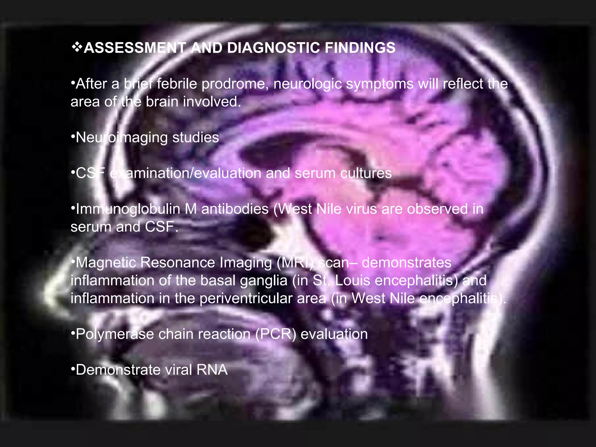 ASSESSMENT AND DIAGNOSTIC FINDINGS After a brief febrile prodrome, neurologic symptoms will reflect the area of the brain involved. Neuroimaging studies CSF examination/evaluation and serum cultures Immunoglobulin M antibodies (West Nile virus are observed in serum and CSF. Magnetic Resonance Imaging (MRI) scan– demonstrates inflammation of the basal ganglia (in St. Louis encephalitis) and inflammation in the periventricular area (in West Nile encephalitis). Polymerase chain reaction (PCR) evaluation Demonstrate viral RNA  