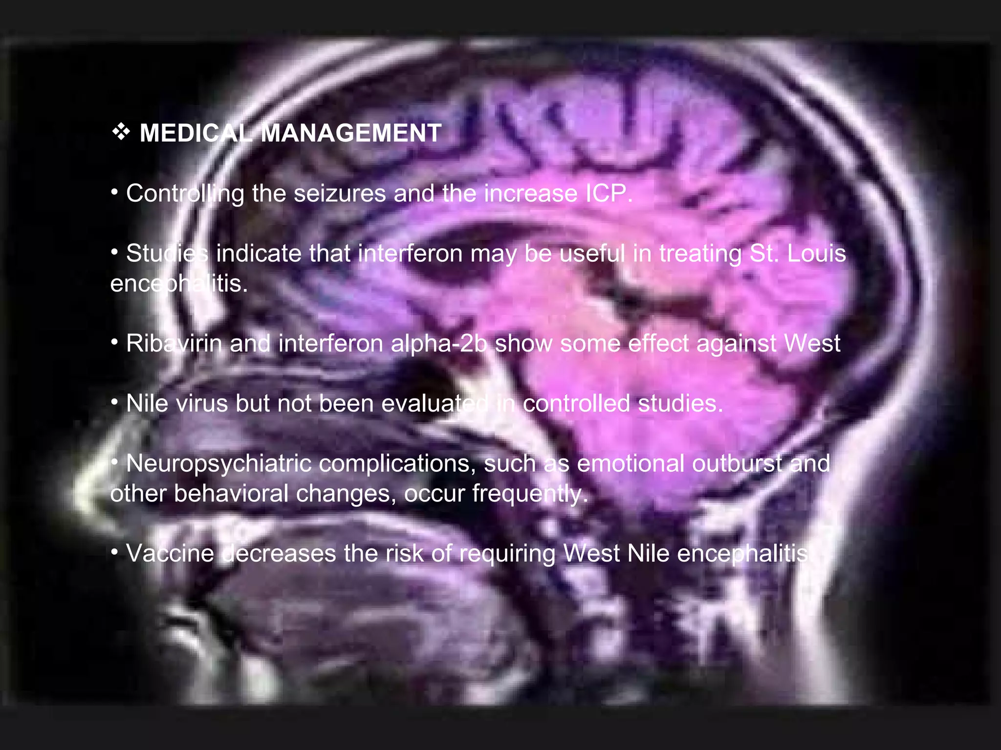 MEDICAL MANAGEMENT Controlling the seizures and the increase ICP. Studies indicate that interferon may be useful in treating St. Louis encephalitis. Ribavirin and interferon alpha-2b show some effect against West  Nile virus but not been evaluated in controlled studies. Neuropsychiatric complications, such as emotional outburst and other behavioral changes, occur frequently. Vaccine decreases the risk of requiring West Nile encephalitis. 