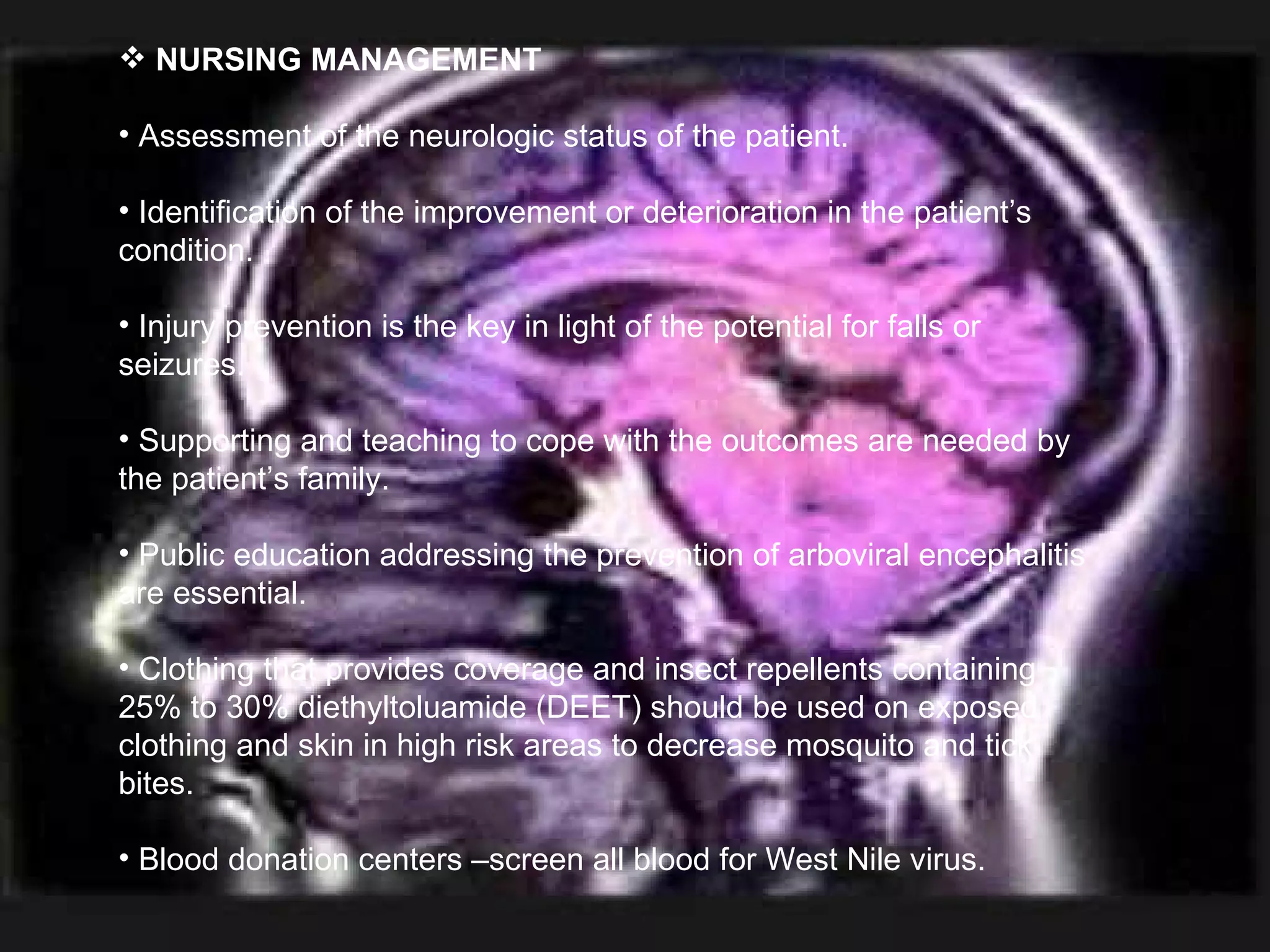 NURSING MANAGEMENT Assessment of the neurologic status of the patient. Identification of the improvement or deterioration in the patient’s condition. Injury prevention is the key in light of the potential for falls or seizures. Supporting and teaching to cope with the outcomes are needed by the patient’s family. Public education addressing the prevention of arboviral encephalitis are essential. Clothing that provides coverage and insect repellents containing 25% to 30% diethyltoluamide (DEET) should be used on exposed clothing and skin in high risk areas to decrease mosquito and tick bites. Blood donation centers –screen all blood for West Nile virus. 