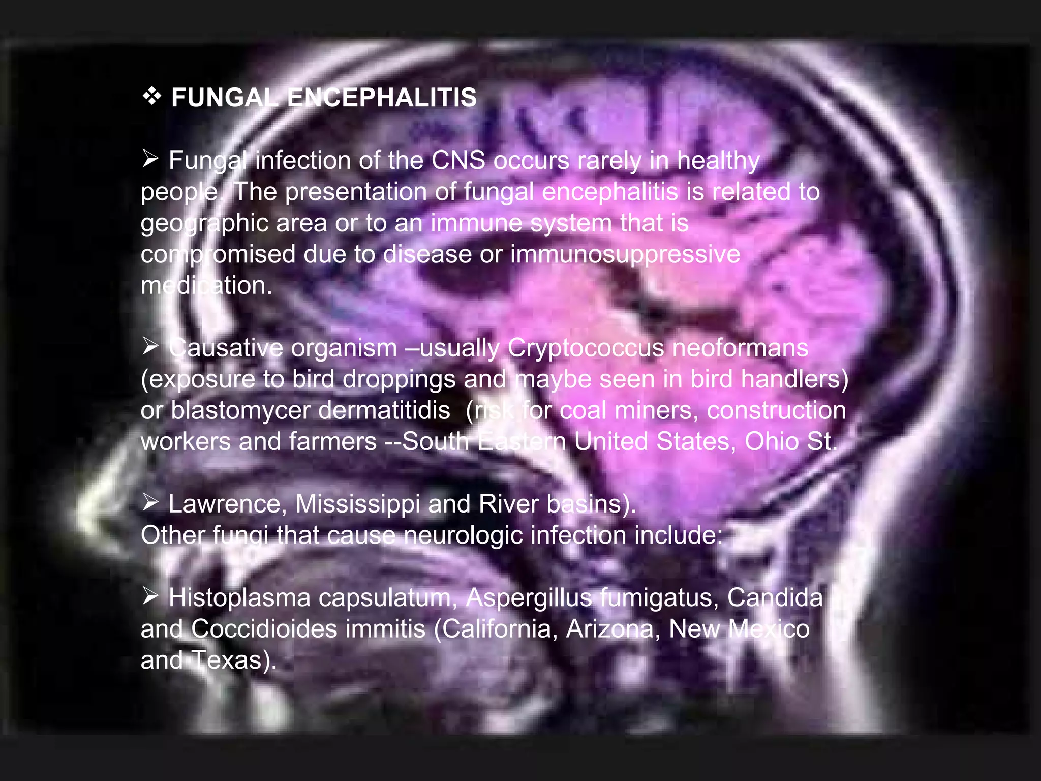 FUNGAL ENCEPHALITIS Fungal infection of the CNS occurs rarely in healthy people. The presentation of fungal encephalitis is related to geographic area or to an immune system that is compromised due to disease or immunosuppressive medication. Causative organism –usually Cryptococcus neoformans (exposure to bird droppings and maybe seen in bird handlers) or blastomycer dermatitidis  (risk for coal miners, construction workers and farmers --South Eastern United States, Ohio St.  Lawrence, Mississippi and River basins).  Other fungi that cause neurologic infection include:  Histoplasma capsulatum, Aspergillus fumigatus, Candida and Coccidioides immitis (California, Arizona, New Mexico and Texas). 