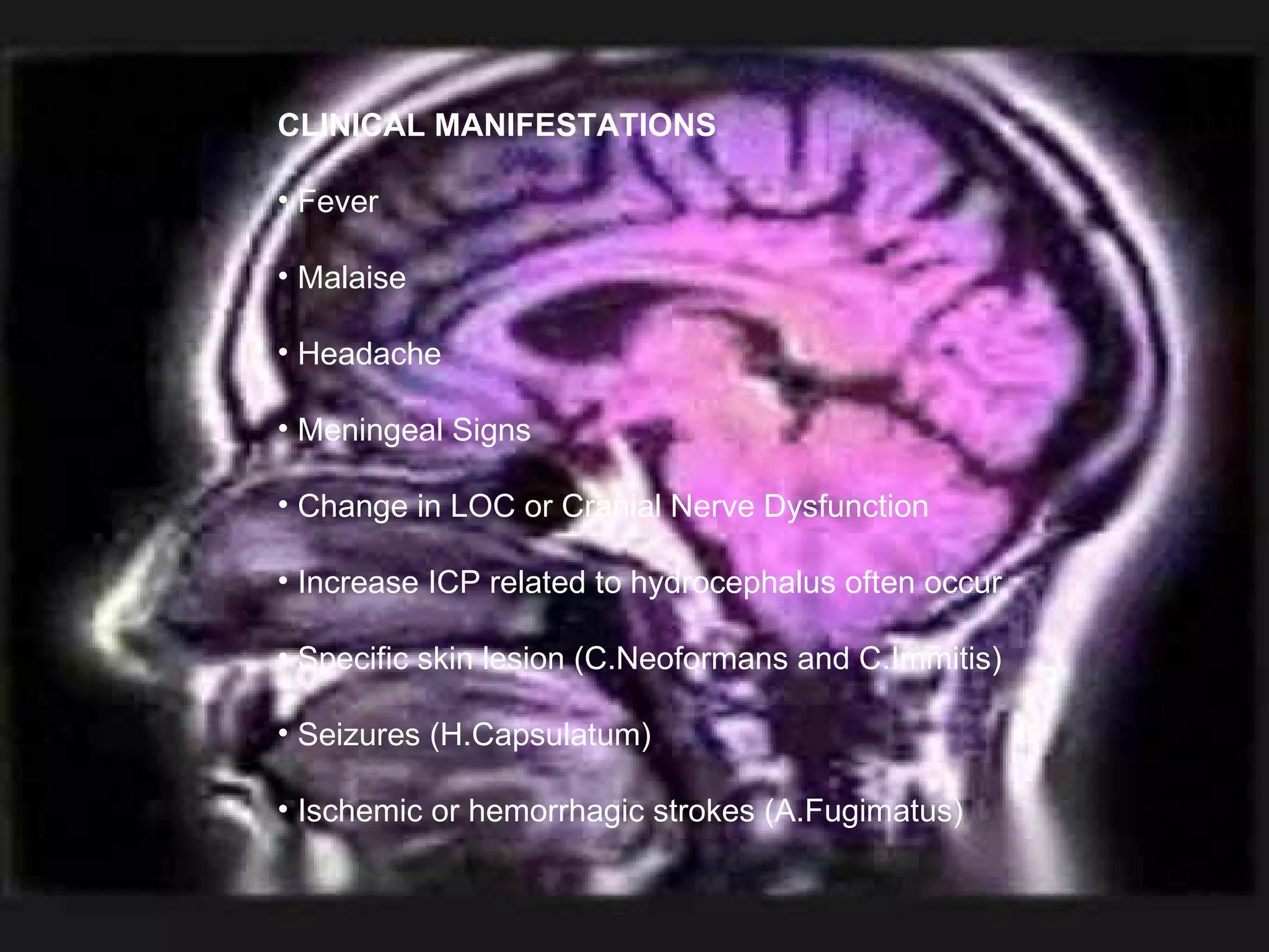 CLINICAL MANIFESTATIONS Fever  Malaise  Headache  Meningeal Signs  Change in LOC or Cranial Nerve Dysfunction Increase ICP related to hydrocephalus often occur  Specific skin lesion (C.Neoformans and C.Immitis) Seizures (H.Capsulatum) Ischemic or hemorrhagic strokes (A.Fugimatus) 