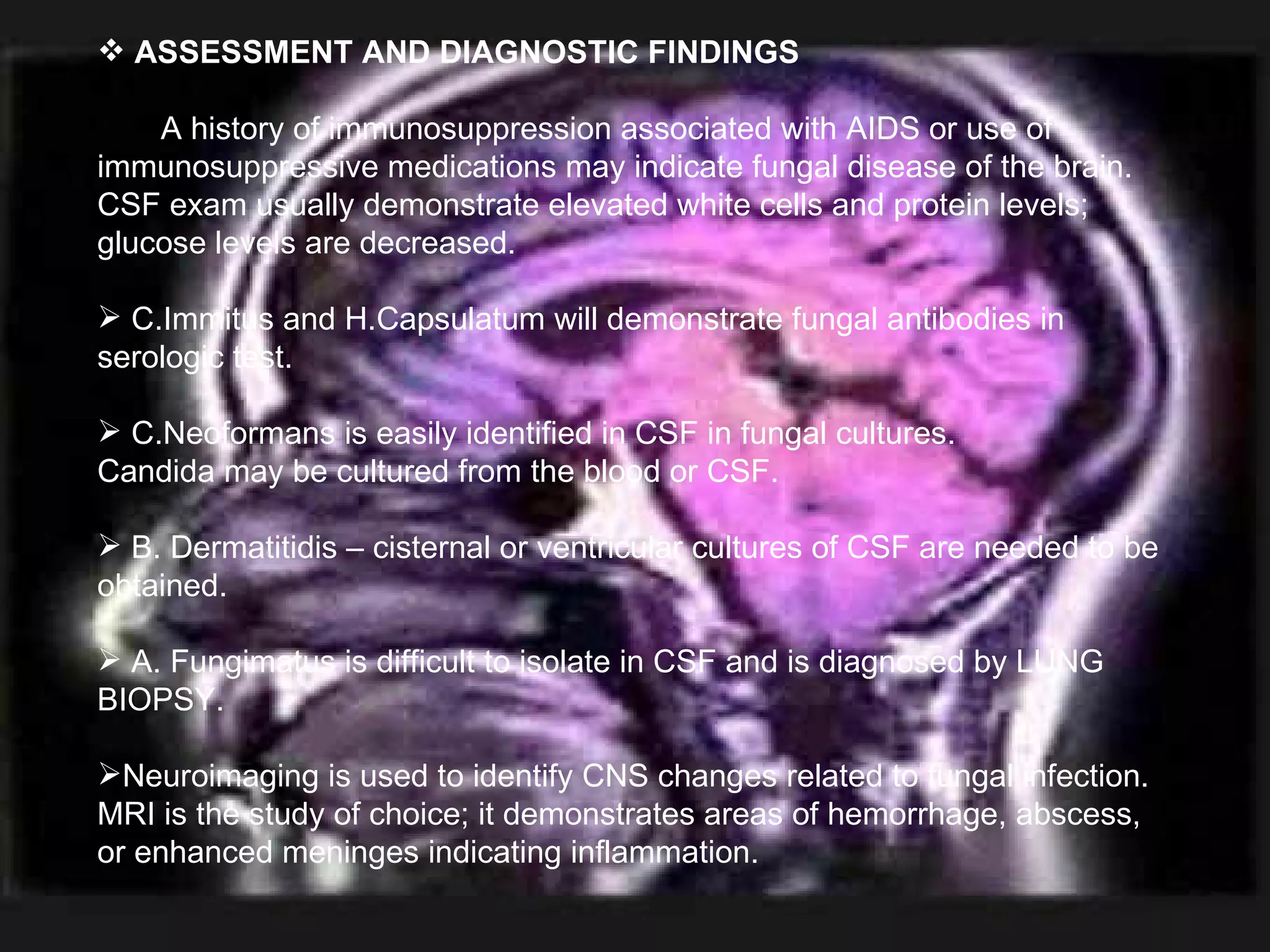 ASSESSMENT AND DIAGNOSTIC FINDINGS A history of immunosuppression associated with AIDS or use of immunosuppressive medications may indicate fungal disease of the brain. CSF exam usually demonstrate elevated white cells and protein levels; glucose levels are decreased. C.Immitus and H.Capsulatum will demonstrate fungal antibodies in serologic test. C.Neoformans is easily identified in CSF in fungal cultures.  Candida may be cultured from the blood or CSF. B. Dermatitidis – cisternal or ventricular cultures of CSF are needed to be obtained. A. Fungimatus is difficult to isolate in CSF and is diagnosed by LUNG BIOPSY. Neuroimaging is used to identify CNS changes related to fungal infection. MRI is the study of choice; it demonstrates areas of hemorrhage, abscess, or enhanced meninges indicating inflammation. 