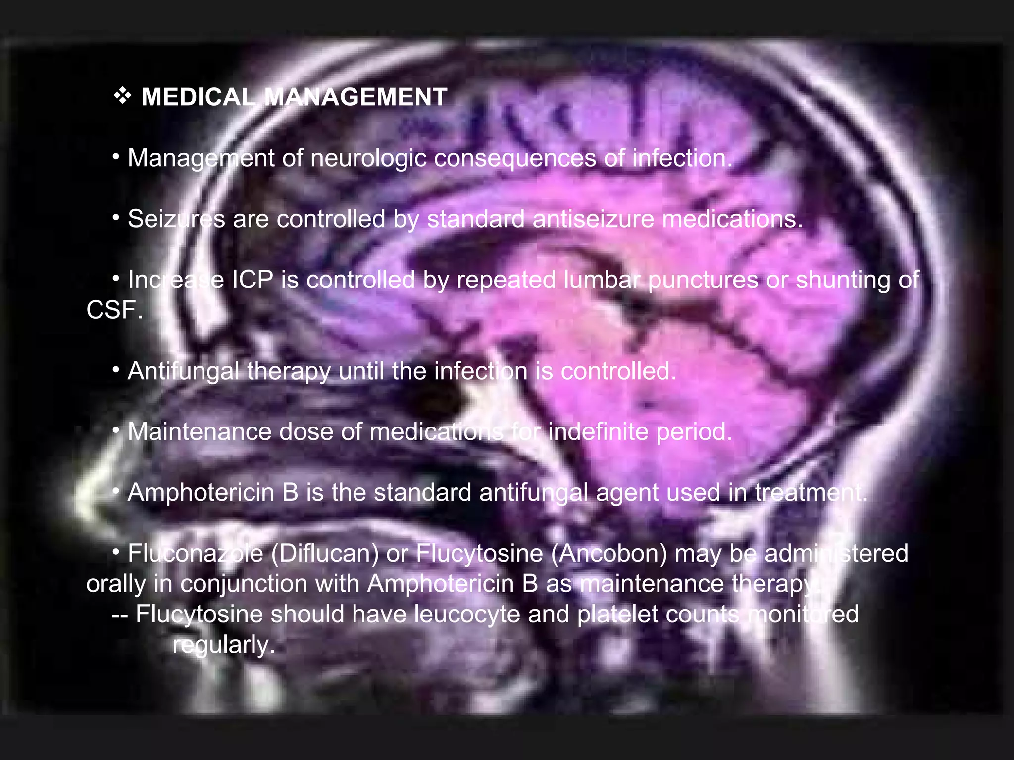 MEDICAL MANAGEMENT Management of neurologic consequences of infection. Seizures are controlled by standard antiseizure medications. Increase ICP is controlled by repeated lumbar punctures or shunting of CSF. Antifungal therapy until the infection is controlled. Maintenance dose of medications for indefinite period. Amphotericin B is the standard antifungal agent used in treatment. Fluconazole (Diflucan) or Flucytosine (Ancobon) may be administered orally in conjunction with Amphotericin B as maintenance therapy. -- Flucytosine should have leucocyte and platelet counts monitored    regularly. 