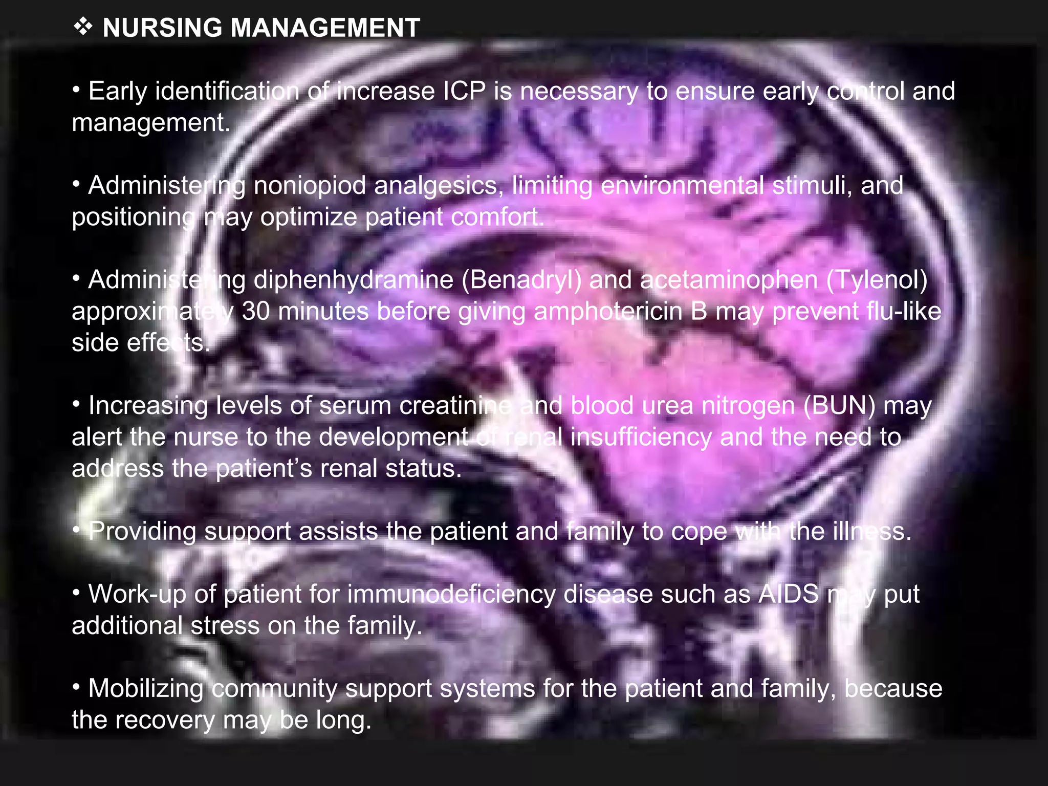 NURSING MANAGEMENT Early identification of increase ICP is necessary to ensure early control and management. Administering noniopiod analgesics, limiting environmental stimuli, and positioning may optimize patient comfort. Administering diphenhydramine (Benadryl) and acetaminophen (Tylenol) approximately 30 minutes before giving amphotericin B may prevent flu-like side effects. Increasing levels of serum creatinine and blood urea nitrogen (BUN) may alert the nurse to the development of renal insufficiency and the need to address the patient’s renal status. Providing support assists the patient and family to cope with the illness. Work-up of patient for immunodeficiency disease such as AIDS may put additional stress on the family. Mobilizing community support systems for the patient and family, because the recovery may be long. 