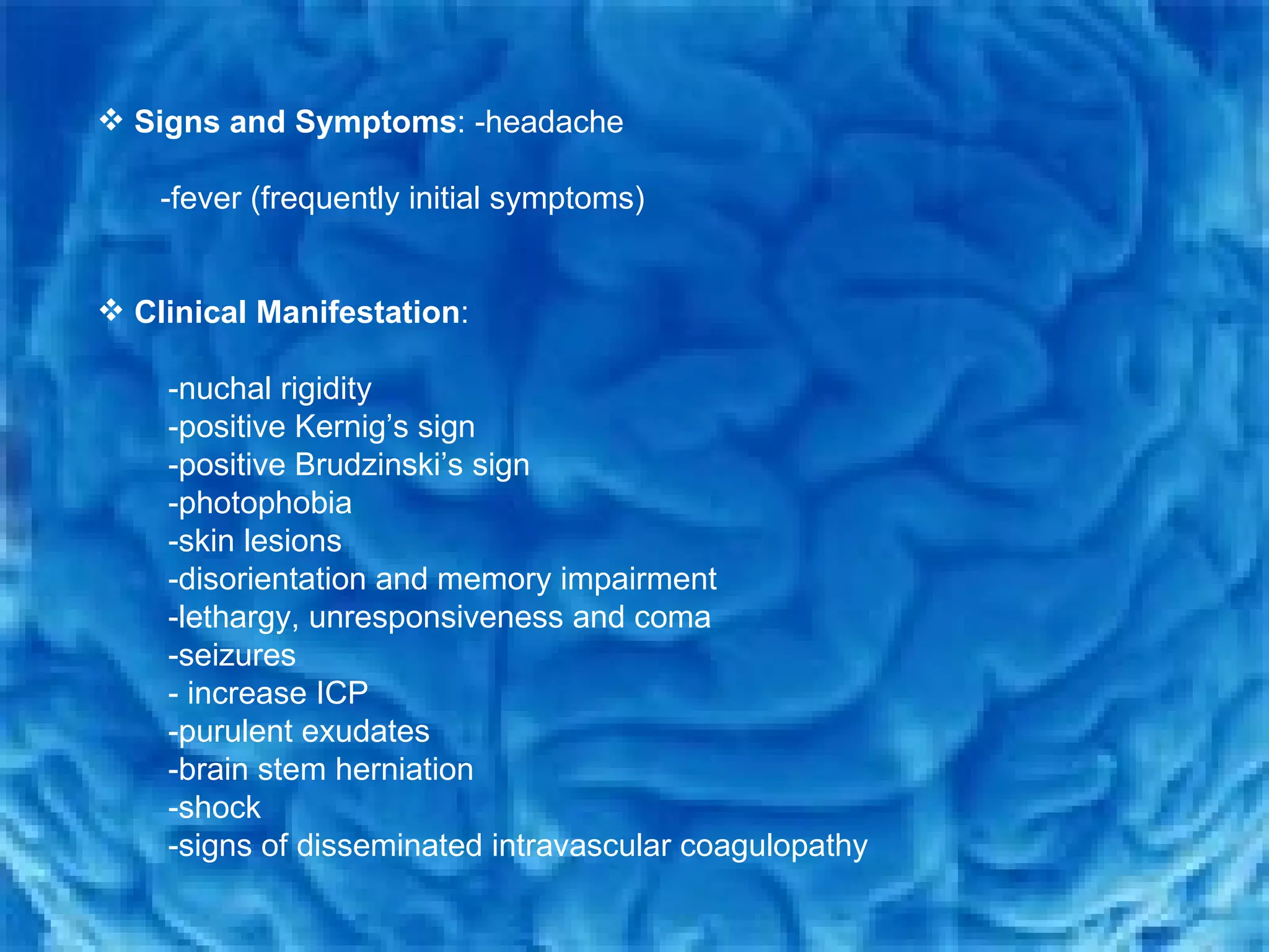 Signs and Symptoms : -headache  -fever (frequently initial symptoms)  Clinical Manifestation :  -nuchal rigidity  -positive Kernig’s sign  -positive Brudzinski’s sign  -photophobia  -skin lesions  -disorientation and memory impairment  -lethargy, unresponsiveness and coma  -seizures  - increase ICP -purulent exudates  -brain stem herniation  -shock -signs of disseminated intravascular coagulopathy 