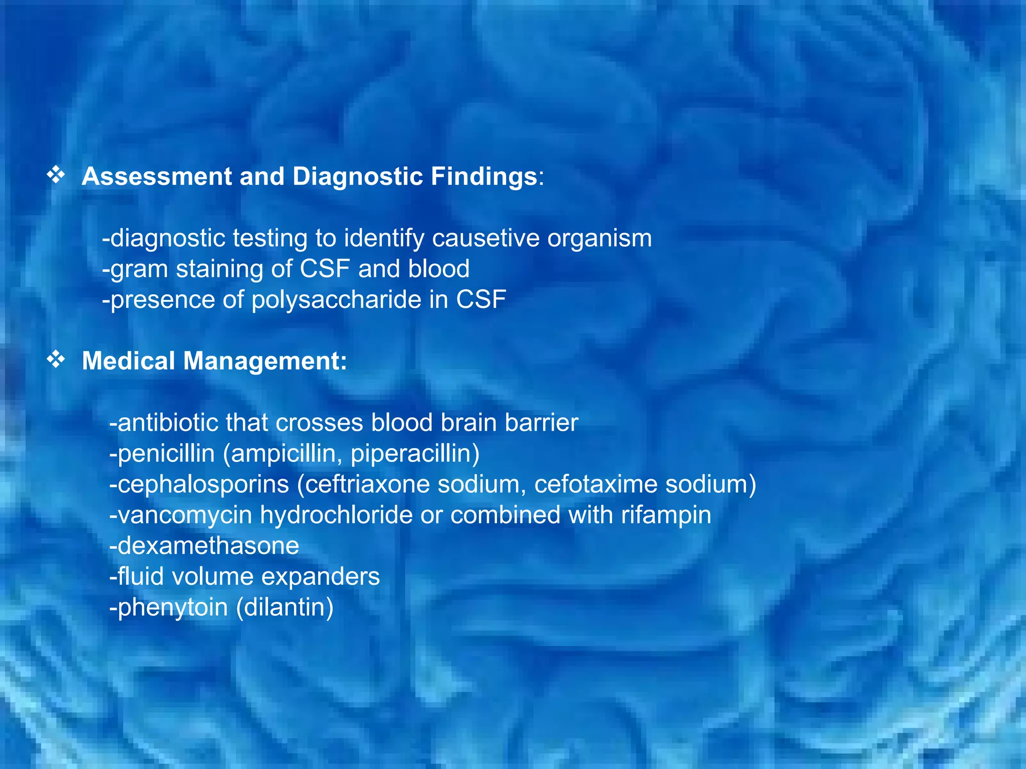 Assessment and Diagnostic Findings : -diagnostic testing to identify causetive organism  -gram staining of CSF and blood  -presence of polysaccharide in CSF Medical Management: -antibiotic that crosses blood brain barrier  -penicillin (ampicillin, piperacillin)  -cephalosporins (ceftriaxone sodium, cefotaxime sodium) -vancomycin hydrochloride or combined with rifampin -dexamethasone -fluid volume expanders  -phenytoin (dilantin) 