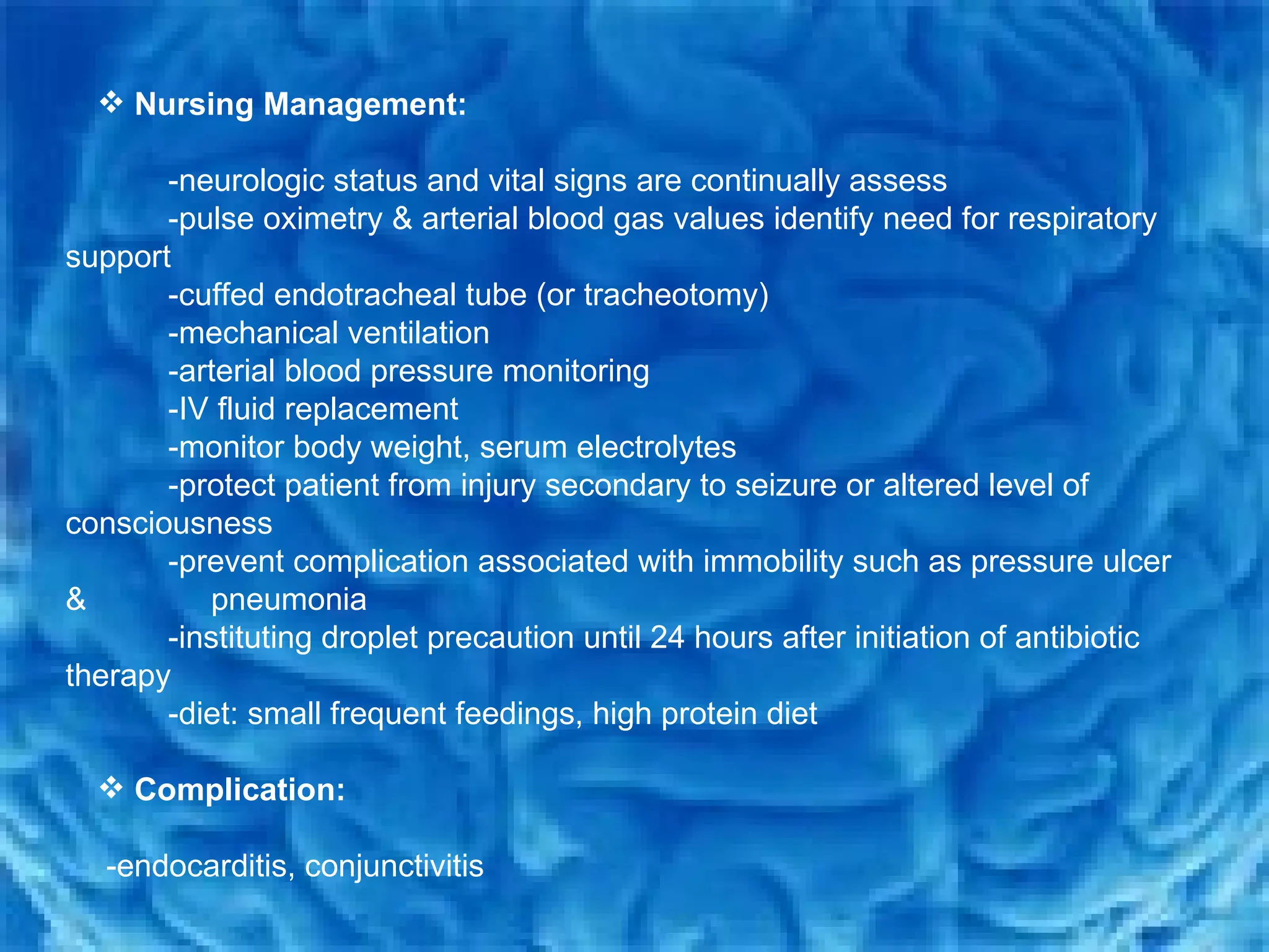 Nursing Management:   -neurologic status and vital signs are continually assess  -pulse oximetry & arterial blood gas values identify need for respiratory  support  -cuffed endotracheal tube (or tracheotomy) -mechanical ventilation  -arterial blood pressure monitoring  -IV fluid replacement  -monitor body weight, serum electrolytes  -protect patient from injury secondary to seizure or altered level of consciousness  -prevent complication associated with immobility such as pressure ulcer &  pneumonia -instituting droplet precaution until 24 hours after initiation of antibiotic therapy -diet: small frequent feedings, high protein diet Complication: -endocarditis, conjunctivitis  