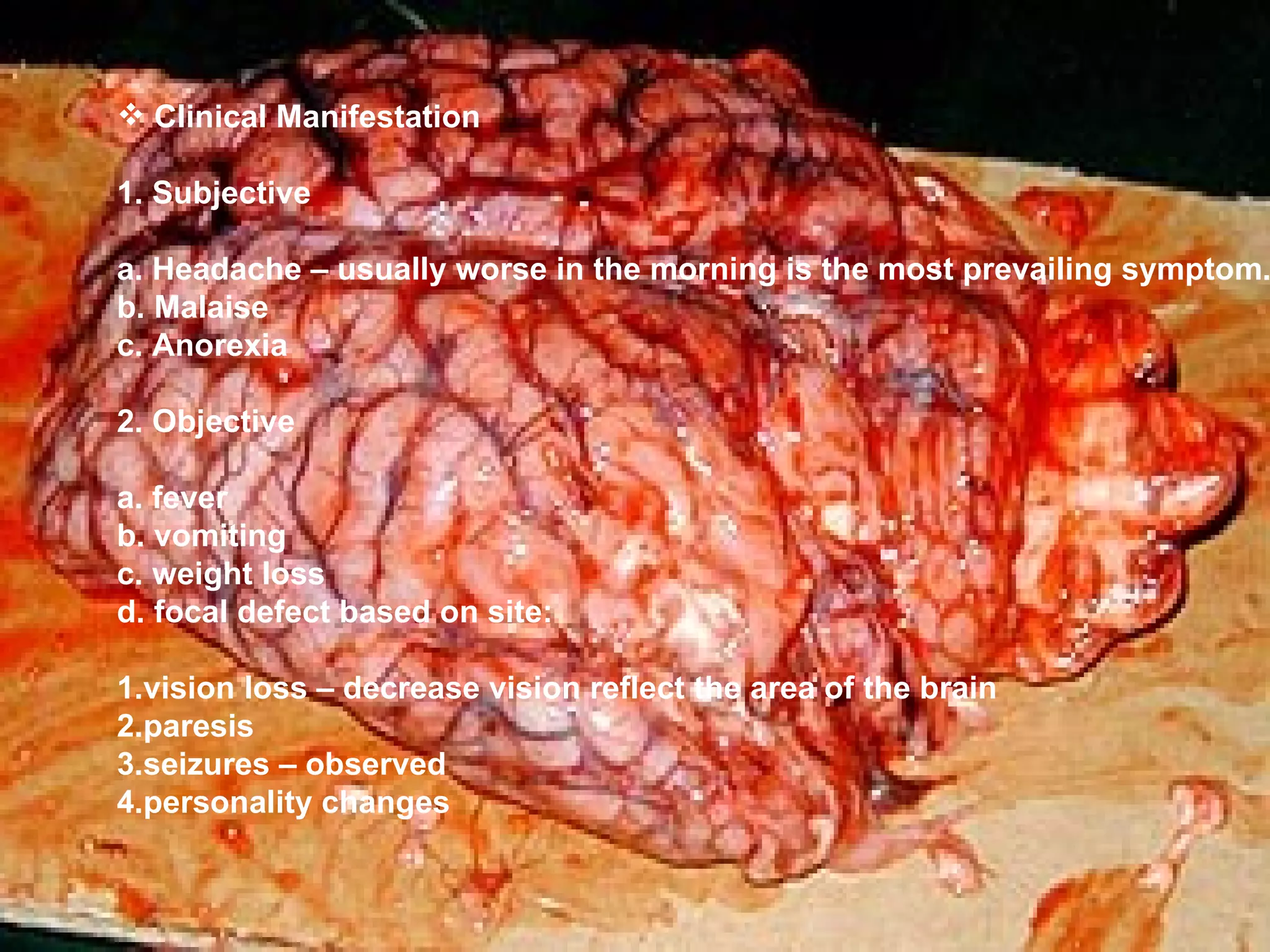 Clinical Manifestation 1. Subjective a. Headache – usually worse in the morning is the most prevailing symptom. b. Malaise c. Anorexia 2. Objective a. fever b. vomiting c. weight loss d. focal defect based on site: 1.vision loss – decrease vision reflect the area of the brain 2.paresis 3.seizures – observed 4.personality changes 