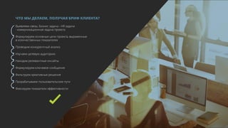 И УЖЕ
С ЭТИМИ
ЗНАНИЯМИ…
ЧТО МЫ ДЕЛАЕМ, ПОЛУЧАЯ БРИФ КЛИЕНТА?
Выявляем связь: Бизнес задача - HR задачи
- коммуникационная задача проекта
Формулируем основные цели проекта, выраженные
в количественных показателях
Проводим конкурентный анализ
Изучаем целевую аудиторию
Находим релевантные инсайты
Формулируем ключевое сообщение
Фильтруем креативные решения
Прорабатываем пользовательские пути
Фиксируем показатели эффективности
 