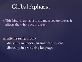 This kind of aphasia is the most severe one as it
affects the whole brain areas
 Patients suffer from:-
- difficulty in understanding what is said
- difficulty in producing language
Global Aphasia
 