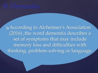 According to Alzheimer's Association
(2016) ,the word dementia describes a
set of symptoms that may include
memory loss and difficulties with
thinking, problem-solving or language.
B. Dementia
 