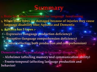  Brain has lobes responsible for language functioning
 When these lobes are damaged because of injuries they cause
language disability like; Aphasia and Dementia
 Aphasia has 3 types :-
- Expressive (language production deficiency)
- Receptive (language comprehension deficiency)
- Global (affecting both production and comprehension)
Dementia has 2 types related to language disorder:-
- Alzheimer (affecting memory and communication ability)
- Fronto-temporal (affecting language production and
behavior)
Summary
 