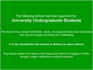 The following lecture has been approved for
         University Undergraduate Students

This lecture may contain information, ideas, concepts and discursive anecdotes
                that may be thought provoking and challenging


       It is not intended for the content or delivery to cause offence


  Any issues raised in the lecture may require the viewer to engage in further
                thought, insight, reflection or critical evaluation
 