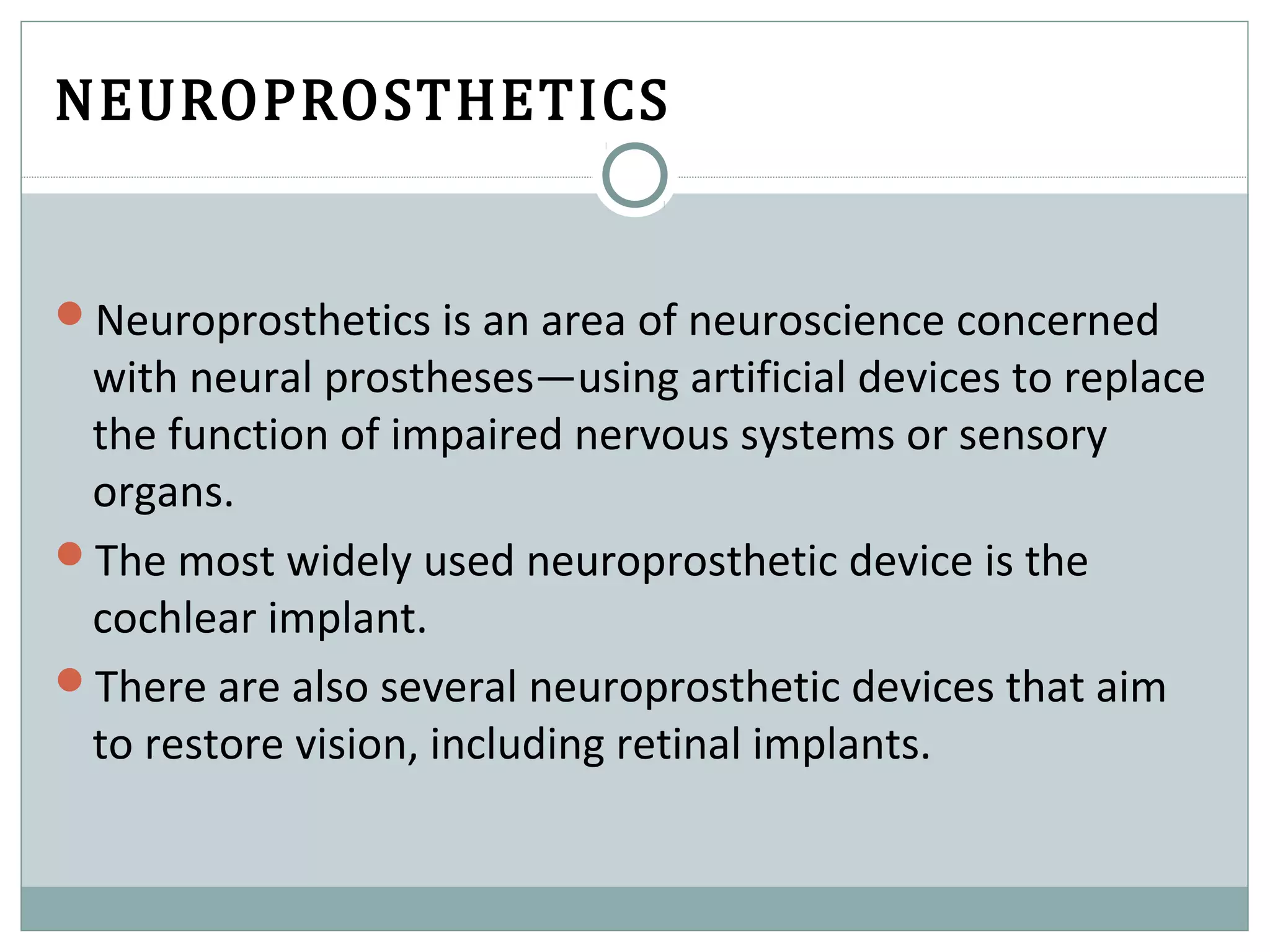 NEUROPROSTHETICS
Neuroprosthetics is an area of neuroscience concerned
with neural prostheses—using artificial devices to replace
the function of impaired nervous systems or sensory
organs.
The most widely used neuroprosthetic device is the
cochlear implant.
There are also several neuroprosthetic devices that aim
to restore vision, including retinal implants.
 