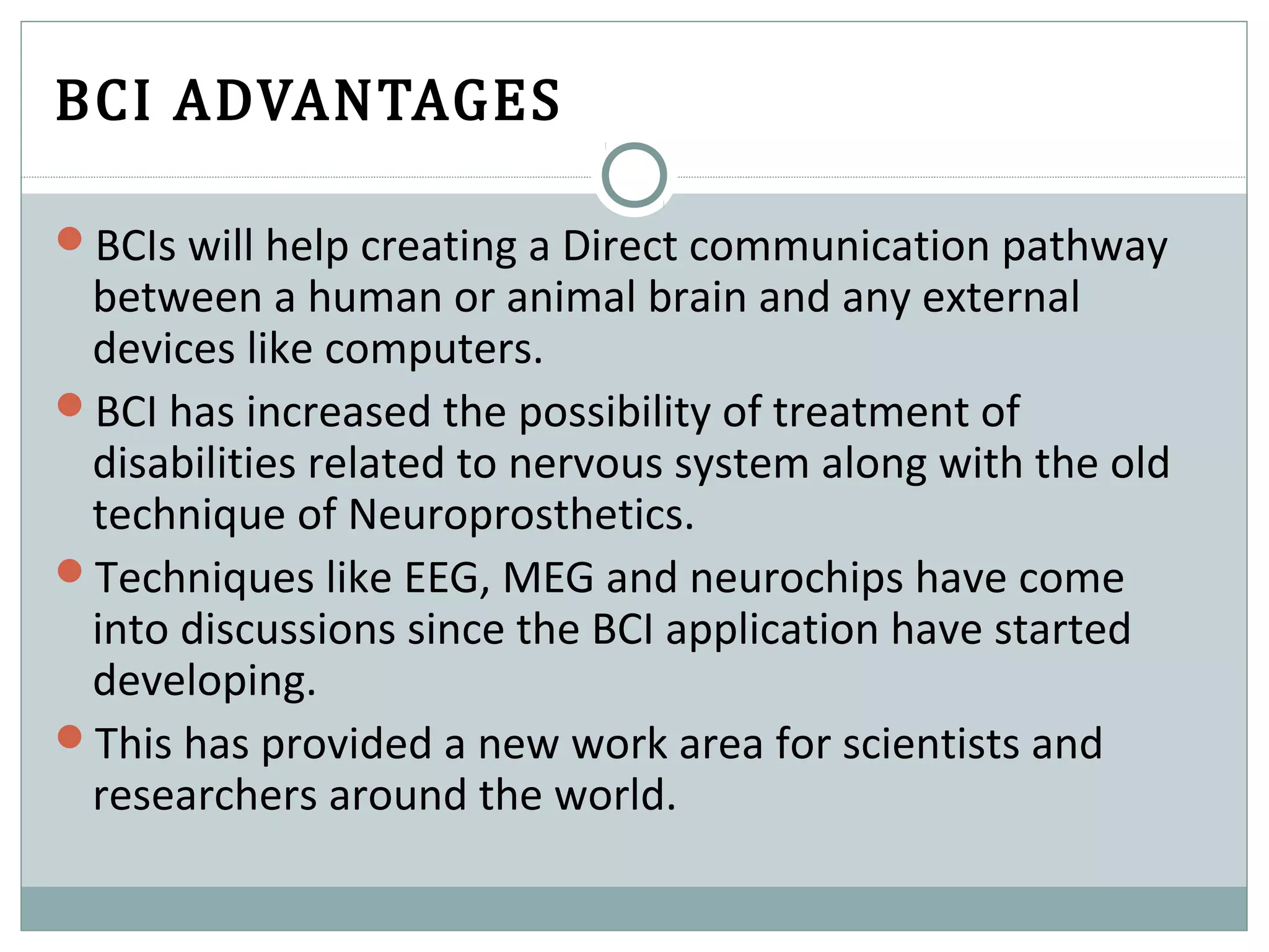 BCI ADVANTAGES
BCIs will help creating a Direct communication pathway
between a human or animal brain and any external
devices like computers.
BCI has increased the possibility of treatment of
disabilities related to nervous system along with the old
technique of Neuroprosthetics.
Techniques like EEG, MEG and neurochips have come
into discussions since the BCI application have started
developing.
This has provided a new work area for scientists and
researchers around the world.
 