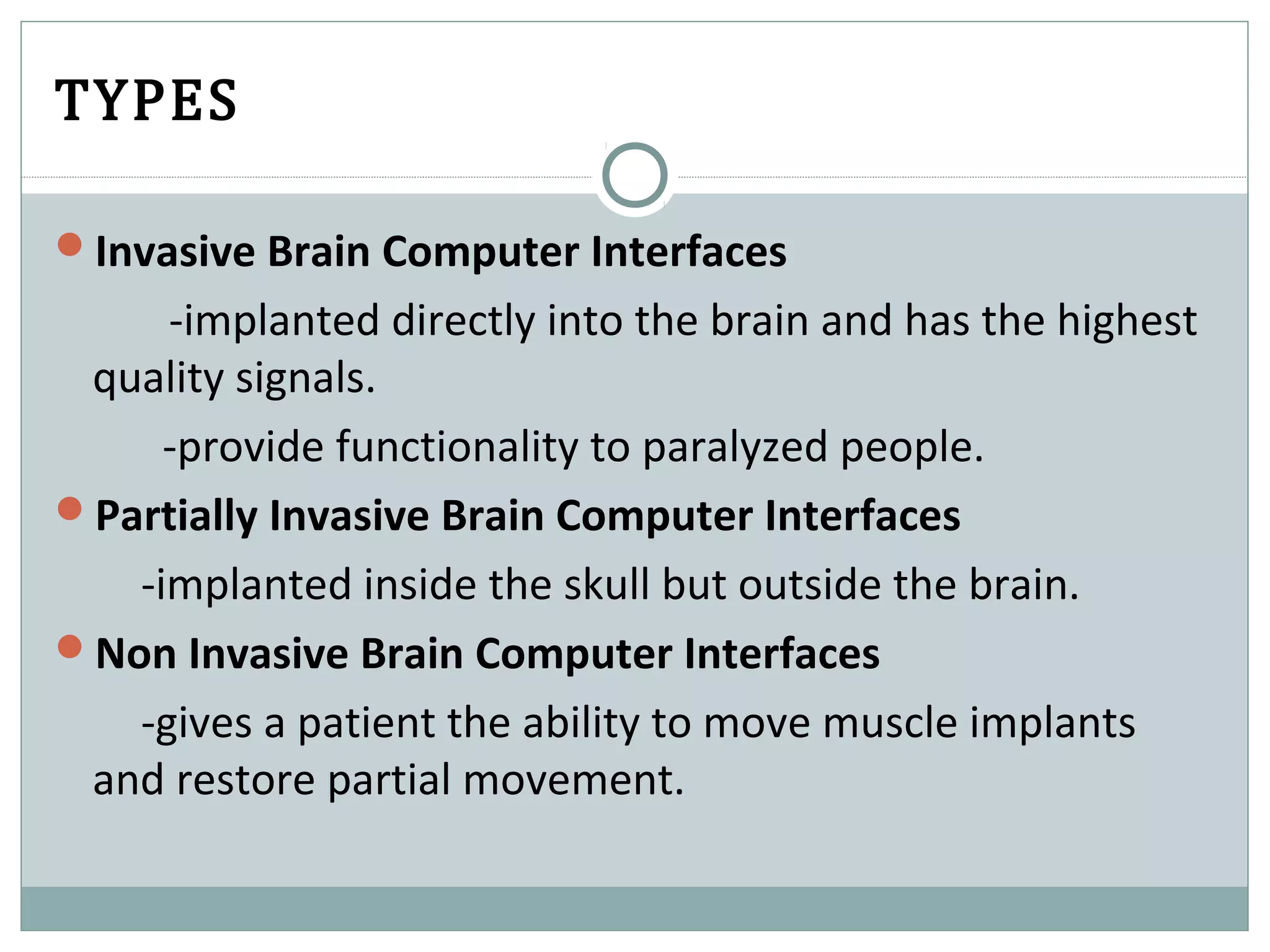 TYPES
Invasive Brain Computer Interfaces
-implanted directly into the brain and has the highest
quality signals.
-provide functionality to paralyzed people.
Partially Invasive Brain Computer Interfaces
-implanted inside the skull but outside the brain.
Non Invasive Brain Computer Interfaces
-gives a patient the ability to move muscle implants
and restore partial movement.
 