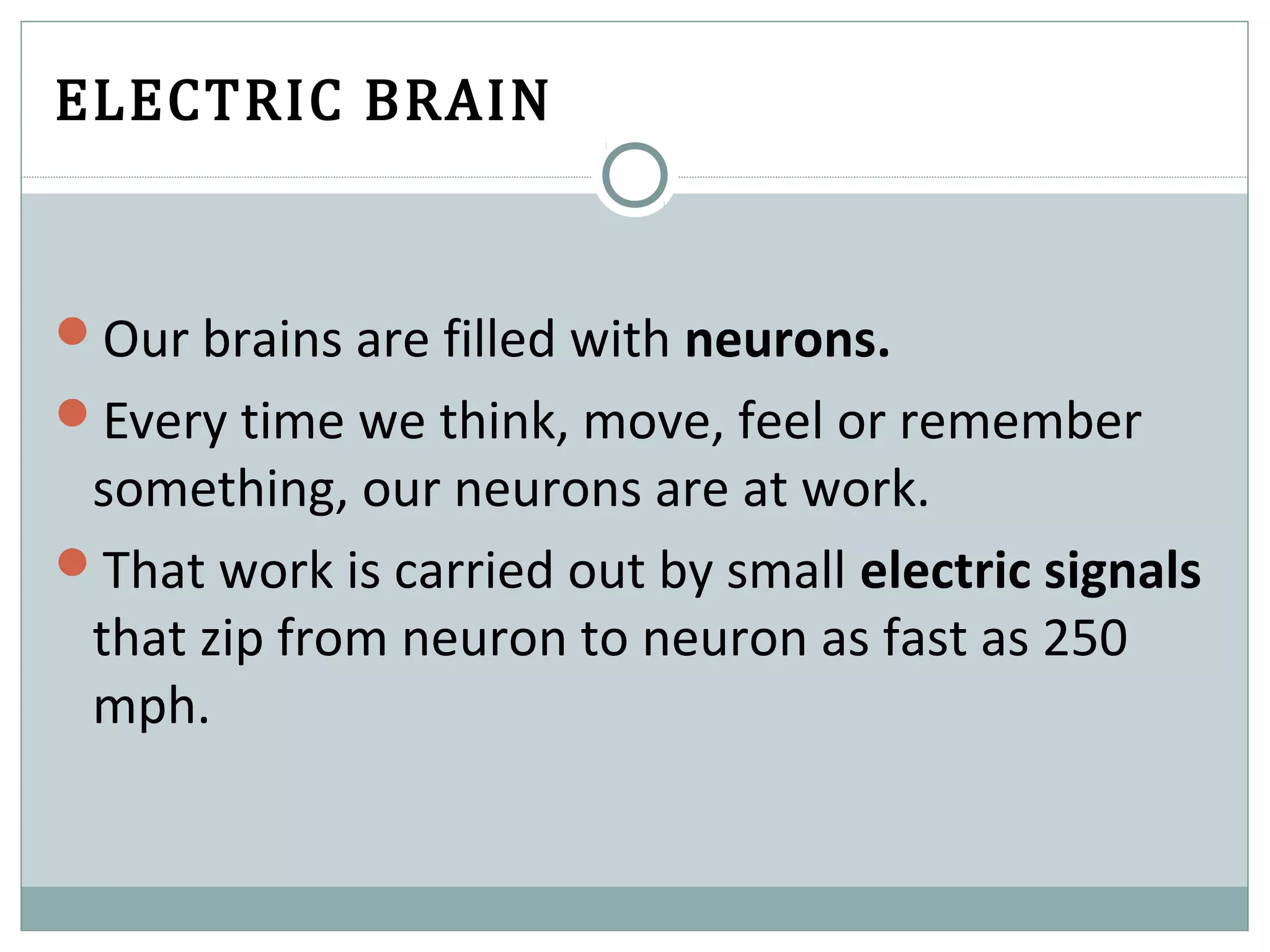 ELECTRIC BRAIN
Our brains are filled with neurons.
Every time we think, move, feel or remember
something, our neurons are at work.
That work is carried out by small electric signals
that zip from neuron to neuron as fast as 250
mph.
 