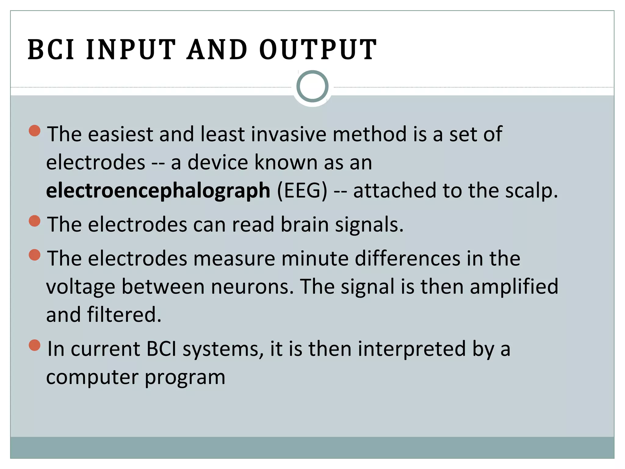 BCI INPUT AND OUTPUT
The easiest and least invasive method is a set of
electrodes -- a device known as an
electroencephalograph (EEG) -- attached to the scalp.
The electrodes can read brain signals.
The electrodes measure minute differences in the
voltage between neurons. The signal is then amplified
and filtered.
In current BCI systems, it is then interpreted by a
computer program
 