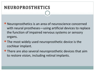 NEUROPROSTHETICS
Neuroprosthetics is an area of neuroscience concerned
with neural prostheses—using artificial devices to replace
the function of impaired nervous systems or sensory
organs.
The most widely used neuroprosthetic device is the
cochlear implant.
There are also several neuroprosthetic devices that aim
to restore vision, including retinal implants.
 