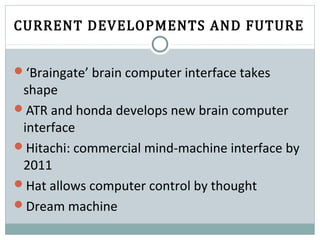 CURRENT DEVELOPMENTS AND FUTURE
‘Braingate’ brain computer interface takes
shape
ATR and honda develops new brain computer
interface
Hitachi: commercial mind-machine interface by
2011
Hat allows computer control by thought
Dream machine
 