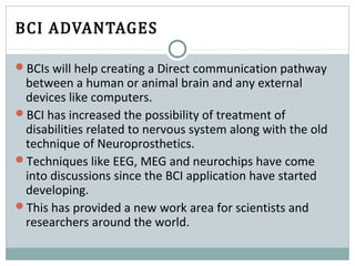 BCI ADVANTAGES
BCIs will help creating a Direct communication pathway
between a human or animal brain and any external
devices like computers.
BCI has increased the possibility of treatment of
disabilities related to nervous system along with the old
technique of Neuroprosthetics.
Techniques like EEG, MEG and neurochips have come
into discussions since the BCI application have started
developing.
This has provided a new work area for scientists and
researchers around the world.
 