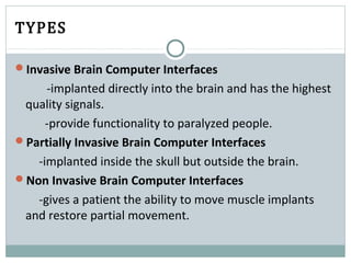 TYPES
Invasive Brain Computer Interfaces
-implanted directly into the brain and has the highest
quality signals.
-provide functionality to paralyzed people.
Partially Invasive Brain Computer Interfaces
-implanted inside the skull but outside the brain.
Non Invasive Brain Computer Interfaces
-gives a patient the ability to move muscle implants
and restore partial movement.
 