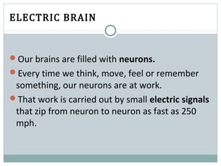 ELECTRIC BRAIN
Our brains are filled with neurons.
Every time we think, move, feel or remember
something, our neurons are at work.
That work is carried out by small electric signals
that zip from neuron to neuron as fast as 250
mph.
 