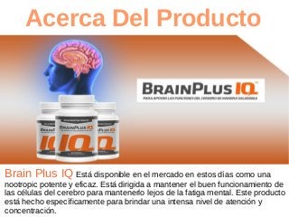 Acerca Del Producto
Brain Plus IQ Está disponible en el mercado en estos días como una
nootropic potente y eficaz. Está dirigida a mantener el buen funcionamiento de
las células del cerebro para mantenerlo lejos de la fatiga mental. Este producto
está hecho específicamente para brindar una intensa nivel de atención y
concentración.
 