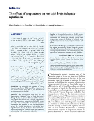 Articles

The effects of acupuncture on rats with brain ischemia-
reperfusion

Ahmet Kavaklı, MD, PhD, Evren Köse, MD, Nusret Akpolat, MD, Mustafa Sarsılmaz, MD.




     ABSTRACT                                                            Results: In the samples belonging to the I/R group,
                                                                         widespread necrotic areas, red neurons, vacuolization,
                                                                         congestion, and edema were observed. In the I/R+
     -‫األهداف: حتديد األضرار التي تصيب املخ بسبب احتباس‬
                                                                         acupuncture group, the findings of ischemia were
     ‫)، وتأثيرات التداوي‬MCA( ‫) بسبب انسداد‬I/R( ‫التروية‬                   significantly decreased when compared with the I/R
                                                 .‫باإلبر‬                 group.

                                                                         Conclusion: The damage caused by I/R was decreased
     ‫الطريقة: أجري هذا البحث في قسم علم التشريح – جامعة‬
                                                                         by manual acupuncture therapy, however, further
     ‫الفرات – االزيغ – تركيا، خالل الفترة مابني يناير 7002م وحتى‬         clinical studies are needed to determine the mechanism
     )I/R( ،‫فبراير 7002م. مت توزيع 41 يربوع ًا على مجموعتني‬              of acupuncture treatment, the optimal timing, and
     ‫) + التداوي باإلبر كمجموعة‬I/R( ‫مجموعة التحكم، و‬                     duration of acupuncture treatment in such disorders.
     60 ‫) ملدة‬MCA(‫البحث. في مجموعة التحكم مت حبس الـ‬
                                                                                            Neurosciences 2009; Vol. 14 (1): 10-13
     ‫دقيقة، بعدها متت إعادة التروية. أما في مجموعة التحكم فقد‬
     .‫مت استخدام التداوي اإلبري اليابس بعد 01 أيام من إعادة التروية‬      From the Departments of Anatomy (Kavakli, Kose, Sarsilmaz) and
                                                                         Pathology (Akpolat), School of Medicine, Firat University, Elazig,
     ‫في نهاية التجربة متت التضحية بجميع اليربوعات. بعدها قمنا‬            Turkey.
                                    .‫بفحص اسنجة املخ بعد صبغها‬           Received 26th May 2008. Accepted 29th September 2008.

                                                                         Address correspondence and reprint request to: Associate Professor Ahmet
     ‫) مجموعة التحكم مساحة كبيرة‬I/R( ‫النتائج: تبني في‬                    Kavakli, Department of Anatomy, School of Medicine, Firat University,
                                                                         Elazig 23119, Turkey. Tel. +90 (424) 2370000 Ext. 4626. Fax. +90
     .‫متضررة، خاليا أعصاب حمري، انسداد قناة دموية، وخزب‬                  (424) 2379138. E-mail: kavaklia@gmail.com
     ‫) + التداوي باإلبر مجموعة البحث، كانت املساحة‬I/R(
                              .‫املتضررة اقل من املجموعة األولى‬
                                                                      C    erebrovascular diseases represent one of the
                                                                           main causes of death and long-term disability.
     )I/R( ‫خامتة: إن الضرر الذي يحدث بسبب احتباس-التروية‬
                                                                      Thromboembolic occlusion of the artery is the most
     ‫انخفض باستخدام التداوي باإلبر، إال أنه يجب إجراء املزيد من‬
                                                                      important cause of ischemia in patients. In brain
     ‫البحوث والدراسات لتحديد ومعرفة آلية التداوي باإلبر، وحتديد‬
                                                                      ischemia, cerebral blood flow is reduced in brain regions
                                          ‫الوقت واملدة التي يتطلبها‬
                                                                      that are supplied with oxygen by the occluded vessels. In
                                                                      addition to the lack of blood flow and oxygen delivery,
     Objectives: To investigate the damage of brain
                                                                      the restoration of blood flow has also been reported
     ischemia-reperfusion (I/R) caused by occlusion of
     the middle cerebral artery (MCA), and the effects of             to contribute to cell damage due to the generation
     acupuncture on this damage.                                      of free radicals.1,2 Several drugs were studied for their
                                                                      neuroprotective effects in the ischemia-reperfusion
     Methods: This investigation took place in the
                                                                      (I/R) models of animals.2-4 Some studies show that over
     Experimental Research Unit of Firat University,
                                                                      production of free radicals plays an important role in
     Elazig, Turkey in January-February 2007. For this
     aim, 14 rats were divided into 2 groups: I/R (control)           the pathogenesis of the cerebral damage induced by
     and I/R+acupuncture (experiment). In the I/R group,              I/R.2-7 In addition, some of the drugs were evaluated for
     the MCA was occluded for 60 minutes, after this
                                                                      the treatment of stroke to reduce the cerebral damage
     reperfusion was applied. In the I/R+acupuncture
                                                                      and the recovery of motor and cognitive functions
     group, dry needle acupuncture was applied after
                                                                      after an I/R attack.8,9 Acupuncture, a technique
     reperfusion for 10 days. At the end of the experiment,
     all rats were sacrificed. The brain tissues were examined        stimulation on acupoints by acupuncture needles, is a
     after staining with hematoxylin and eosin.                       physical treatment in Chinese Traditional Medicine.

10
 