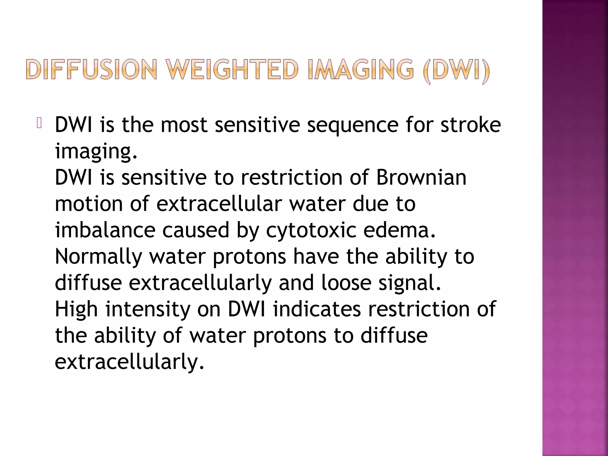 

DWI is the most sensitive sequence for stroke
imaging.
DWI is sensitive to restriction of Brownian
motion of extracellular water due to
imbalance caused by cytotoxic edema.
Normally water protons have the ability to
diffuse extracellularly and loose signal.
High intensity on DWI indicates restriction of
the ability of water protons to diffuse
extracellularly.

 