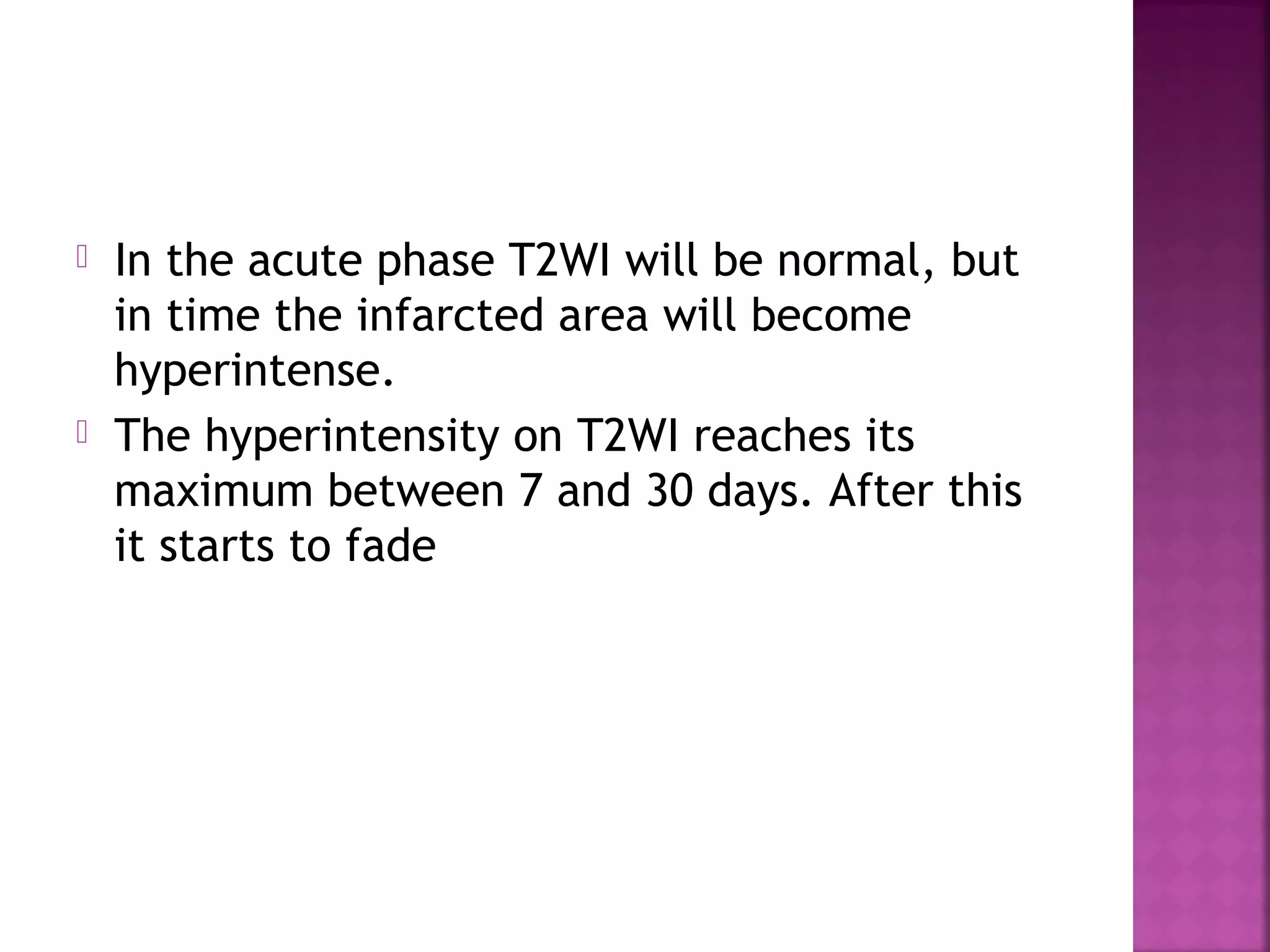 



In the acute phase T2WI will be normal, but
in time the infarcted area will become
hyperintense.
The hyperintensity on T2WI reaches its
maximum between 7 and 30 days. After this
it starts to fade

 