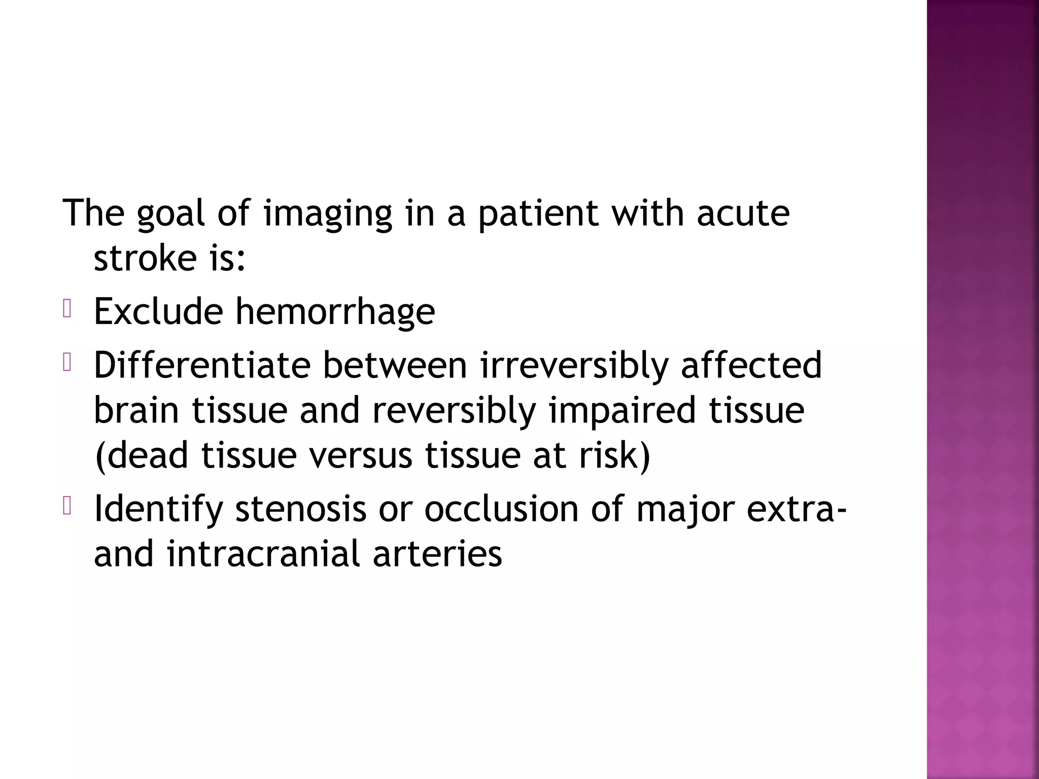 The goal of imaging in a patient with acute
stroke is:
 Exclude hemorrhage
 Differentiate between irreversibly affected
brain tissue and reversibly impaired tissue
(dead tissue versus tissue at risk)
 Identify stenosis or occlusion of major extraand intracranial arteries

 