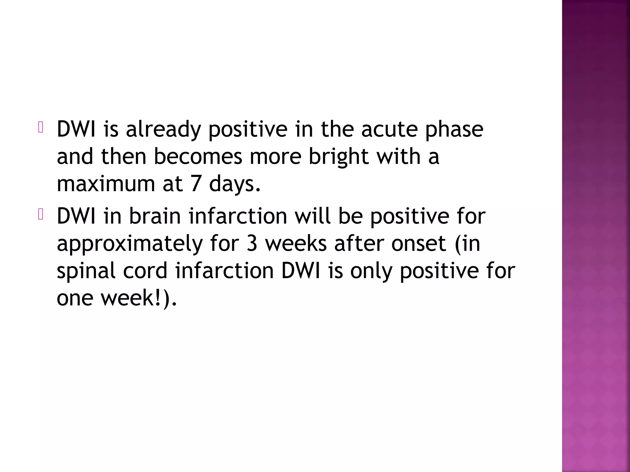 



DWI is already positive in the acute phase
and then becomes more bright with a
maximum at 7 days.
DWI in brain infarction will be positive for
approximately for 3 weeks after onset (in
spinal cord infarction DWI is only positive for
one week!).

 