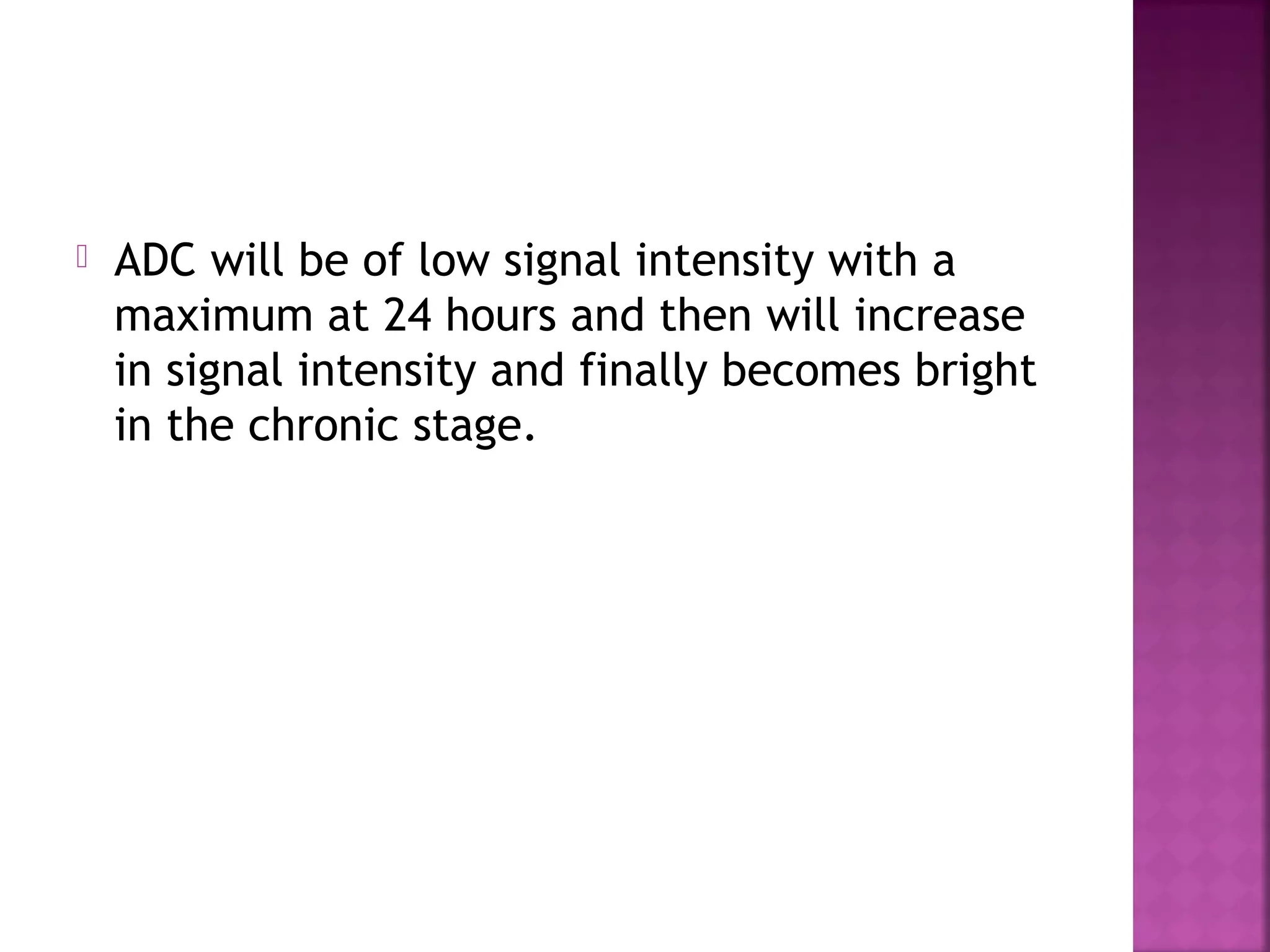 

ADC will be of low signal intensity with a
maximum at 24 hours and then will increase
in signal intensity and finally becomes bright
in the chronic stage.

 