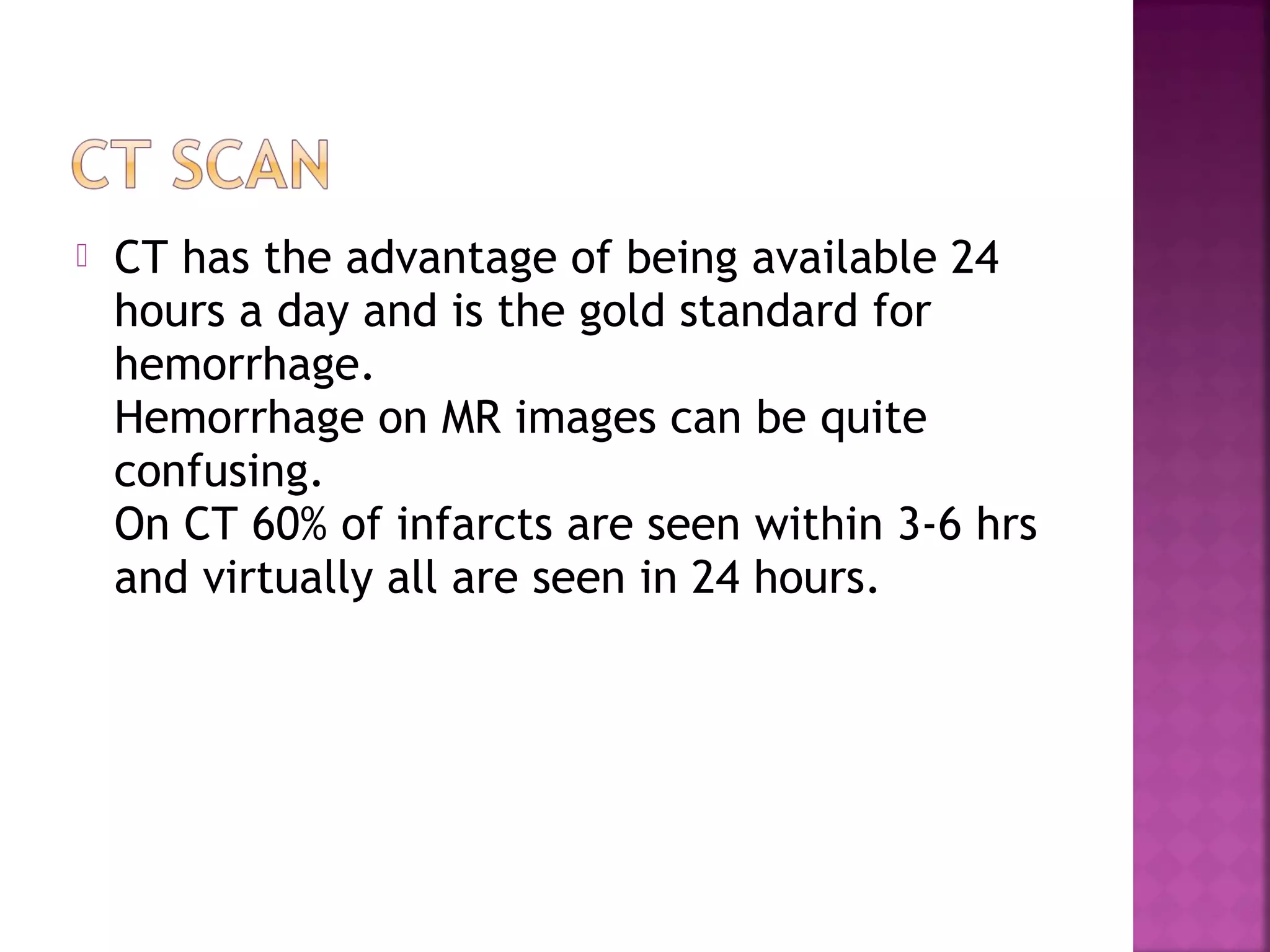 

CT has the advantage of being available 24
hours a day and is the gold standard for
hemorrhage.
Hemorrhage on MR images can be quite
confusing.
On CT 60% of infarcts are seen within 3-6 hrs
and virtually all are seen in 24 hours.

 