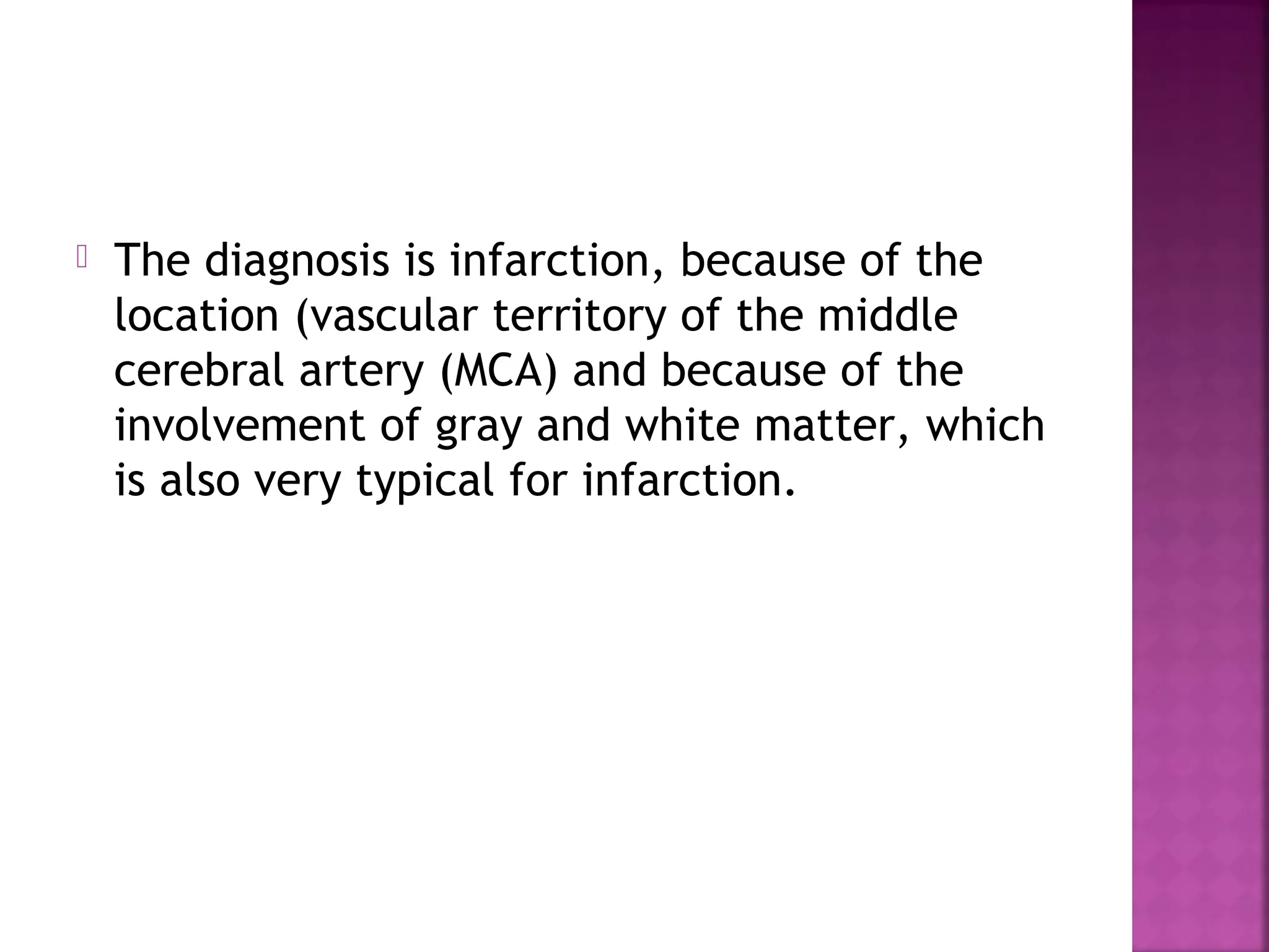 

The diagnosis is infarction, because of the
location (vascular territory of the middle
cerebral artery (MCA) and because of the
involvement of gray and white matter, which
is also very typical for infarction.

 