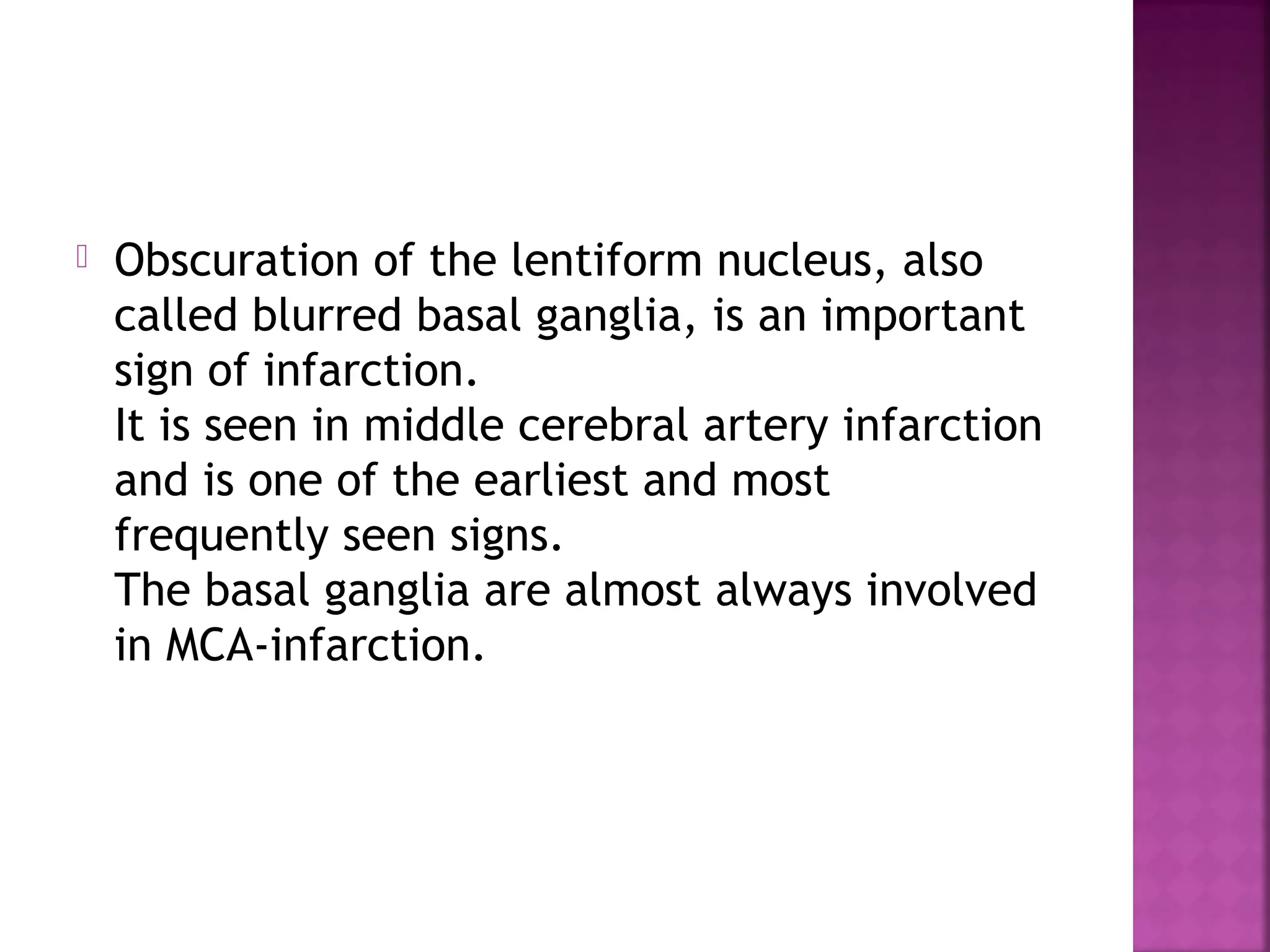 

Obscuration of the lentiform nucleus, also
called blurred basal ganglia, is an important
sign of infarction.
It is seen in middle cerebral artery infarction
and is one of the earliest and most
frequently seen signs.
The basal ganglia are almost always involved
in MCA-infarction.

 