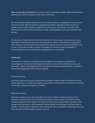 There are two types of ischemia: focal ischemia, which is confined to a specific region of the brain; and
global ischemia, which encompasses wide areas of brain tissue.
The main symptoms involve impairments in vision, body movement, and speaking. The causes of brain
ischemia vary from sickle cell anemia to congenital heart defects. Symptoms of brain ischemia can
include unconsciousness, blindness, problems with coordination, and weakness in the body. Other
effects that may result from brain ischemia are stroke, cardiorespiratory arrest, and irreversible brain
damage.
An interruption of blood flow to the brain for more than 10 seconds causes unconsciousness, and an
interruption in flow for more than a few minutes generally results in irreversible brain damage.[5] In
1974, Hossmann and Zimmermann demonstrated that ischemia induced in mammalian brains for up to
an hour can be at least partially recovered. Accordingly, this discovery raised the possibility of
intervening after brain ischemia before the damage becomes irreversible.[6]
Classification
The broad term, "stroke" can be divided into three categories: brain ischemia, subarachnoid
hemorrhage and intracerebral hemorrhage. Brain ischemia can be further subdivided, by cause, into
thrombotic, embolic, and hypoperfusion.[3] Thrombotic and embolic are generally focal or multifocal in
nature while hypoperfusion affects the brain globally.
Focal brain ischemia
Focal brain ischemia occurs when a blood clot has occluded a cerebral vessel.[7] Focal brain ischemia
reduces blood flow to a specific brain region, increasing the risk of cell death to that particular area.[8] It
can be either caused by thrombosis or embolism.
Global brain ischemia
Global brain ischemia occurs when blood flow to the brain is halted or drastically reduced. This is
commonly caused by cardiac arrest. If sufficient circulation is restored within a short period of time,
symptoms may be transient. However, if a significant amount of time passes before restoration, brain
damage may be permanent. While reperfusion may be essential to protecting as much brain tissue as
possible, it may also lead to reperfusion injury. Reperfusion injury is classified as the damage that ensues
after restoration of blood supply to ischemic tissue.[7]
 