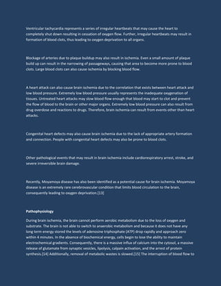 Ventricular tachycardia represents a series of irregular heartbeats that may cause the heart to
completely shut down resulting in cessation of oxygen flow. Further, irregular heartbeats may result in
formation of blood clots, thus leading to oxygen deprivation to all organs.
Blockage of arteries due to plaque buildup may also result in ischemia. Even a small amount of plaque
build up can result in the narrowing of passageways, causing that area to become more prone to blood
clots. Large blood clots can also cause ischemia by blocking blood flow.
A heart attack can also cause brain ischemia due to the correlation that exists between heart attack and
low blood pressure. Extremely low blood pressure usually represents the inadequate oxygenation of
tissues. Untreated heart attacks may slow blood flow enough that blood may start to clot and prevent
the flow of blood to the brain or other major organs. Extremely low blood pressure can also result from
drug overdose and reactions to drugs. Therefore, brain ischemia can result from events other than heart
attacks.
Congenital heart defects may also cause brain ischemia due to the lack of appropriate artery formation
and connection. People with congenital heart defects may also be prone to blood clots.
Other pathological events that may result in brain ischemia include cardiorespiratory arrest, stroke, and
severe irreversible brain damage.
Recently, Moyamoya disease has also been identified as a potential cause for brain ischemia. Moyamoya
disease is an extremely rare cerebrovascular condition that limits blood circulation to the brain,
consequently leading to oxygen deprivation.[13]
Pathophysiology
During brain ischemia, the brain cannot perform aerobic metabolism due to the loss of oxygen and
substrate. The brain is not able to switch to anaerobic metabolism and because it does not have any
long term energy stored the levels of adenosine triphosphate (ATP) drop rapidly and approach zero
within 4 minutes. In the absence of biochemical energy, cells begin to lose the ability to maintain
electrochemical gradients. Consequently, there is a massive influx of calcium into the cytosol, a massive
release of glutamate from synaptic vesicles, lipolysis, calpain activation, and the arrest of protein
synthesis.[14] Additionally, removal of metabolic wastes is slowed.[15] The interruption of blood flow to
 