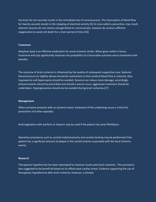 the brain for ten seconds results in the immediate loss of consciousness. The interruption of blood flow
for twenty seconds results in the stopping of electrical activity.[5] An area called a penumbra, may result,
wherein neurons do not receive enough blood to communicate, however do receive sufficient
oxygenation to avoid cell death for a short period of time.[16]
Treatment
Alteplase (tpa) is an effective medication for acute ischemic stroke. When given within 3 hours,
treatment with tpa significantly improves the probability of a favourable outcome versus treatment with
placebo.
The outcome of brain ischemia is influenced by the quality of subsequent supportive care. Systemic
blood pressure (or slightly above) should be maintained so that cerebral blood flow is restored. Also,
hypoxaemia and hypercapnia should be avoided. Seizures can induce more damage; accordingly,
anticonvulsants should be prescribed and should a seizure occur, aggressive treatment should be
undertaken. Hyperglycaemia should also be avoided during brain ischemia.[17]
Management
When someone presents with an ischemic event, treatment of the underlying cause is critical for
prevention of further episodes.
Anticoagulation with warfarin or heparin may be used if the patient has atrial fibrillation.
Operative procedures such as carotid endarterectomy and carotid stenting may be performed if the
patient has a significant amount of plaque in the carotid arteries associated with the local ischemic
events.
Research
Therapeutic hypothermia has been attempted to improve results post brain ischemia . This procedure
was suggested to be beneficial based on its effects post cardiac arrest. Evidence supporting the use of
therapeutic hypothermia after brain ischemia, however, is limited.
 