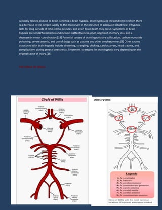 A closely related disease to brain ischemia is brain hypoxia. Brain hypoxia is the condition in which there
is a decrease in the oxygen supply to the brain even in the presence of adequate blood flow. If hypoxia
lasts for long periods of time, coma, seizures, and even brain death may occur. Symptoms of brain
hypoxia are similar to ischemia and include inattentiveness, poor judgment, memory loss, and a
decrease in motor coordination.[18] Potential causes of brain hypoxia are suffocation, carbon monoxide
poisoning, severe anemia, and use of drugs such as cocaine and other amphetamines.[9] Other causes
associated with brain hypoxia include drowning, strangling, choking, cardiac arrest, head trauma, and
complications during general anesthesia. Treatment strategies for brain hypoxia vary depending on the
original cause of injury.[18]
THE CIRCLE OF WILLIS
 