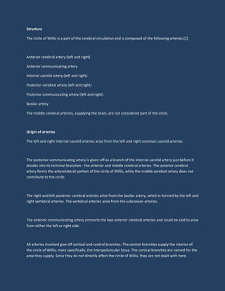 Structure
The circle of Willis is a part of the cerebral circulation and is composed of the following arteries:[2]
Anterior cerebral artery (left and right)
Anterior communicating artery
Internal carotid artery (left and right)
Posterior cerebral artery (left and right)
Posterior communicating artery (left and right)
Basilar artery
The middle cerebral arteries, supplying the brain, are not considered part of the circle.
Origin of arteries
The left and right internal carotid arteries arise from the left and right common carotid arteries.
The posterior communicating artery is given off as a branch of the internal carotid artery just before it
divides into its terminal branches - the anterior and middle cerebral arteries. The anterior cerebral
artery forms the anterolateral portion of the circle of Willis, while the middle cerebral artery does not
contribute to the circle.
The right and left posterior cerebral arteries arise from the basilar artery, which is formed by the left and
right vertebral arteries. The vertebral arteries arise from the subclavian arteries.
The anterior communicating artery connects the two anterior cerebral arteries and could be said to arise
from either the left or right side.
All arteries involved give off cortical and central branches. The central branches supply the interior of
the circle of Willis, more specifically, the Interpeduncular fossa. The cortical branches are named for the
area they supply. Since they do not directly affect the circle of Willis, they are not dealt with here.
 