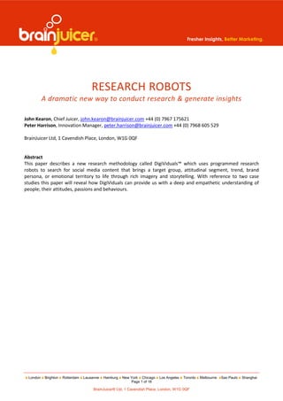 Fresher Insights, Better Marketing.




                                     RESEARCH ROBOTS
          A dramatic new way to conduct research & generate insights

John Kearon, Chief Juicer, john.kearon@brainjuicer.com +44 (0) 7967 175621
Peter Harrison, Innovation Manager, peter.harrison@brainjuicer.com +44 (0) 7968 605 529

BrainJuicer Ltd, 1 Cavendish Place, London, W1G 0QF


Abstract
This paper describes a new research methodology called DigiViduals™ which uses programmed research
robots to search for social media content that brings a target group, attitudinal segment, trend, brand
persona, or emotional territory to life through rich imagery and storytelling. With reference to two case
studies this paper will reveal how DigiViduals can provide us with a deep and empathetic understanding of
people; their attitudes, passions and behaviours.




 London   Brighton   Rotterdam   Lausanne   Hamburg   New York Chicago   Los Angeles   Toronto   Melbourne   Sao Paulo   Shanghai
                                                          Page 1 of 18

                                      BrainJuicer® Ltd, 1 Cavendish Place, London, W1G 0QF
 