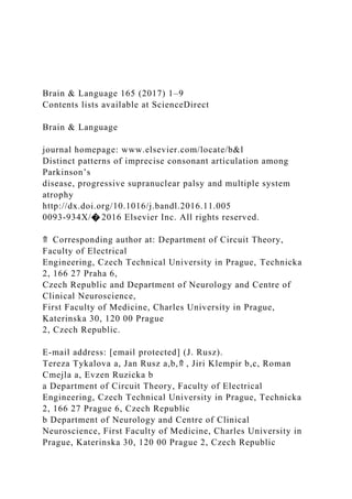 Brain & Language 165 (2017) 1–9
Contents lists available at ScienceDirect
Brain & Language
journal homepage: www.elsevier.com/locate/b&l
Distinct patterns of imprecise consonant articulation among
Parkinson’s
disease, progressive supranuclear palsy and multiple system
atrophy
http://dx.doi.org/10.1016/j.bandl.2016.11.005
0093-934X/� 2016 Elsevier Inc. All rights reserved.
⇑ Corresponding author at: Department of Circuit Theory,
Faculty of Electrical
Engineering, Czech Technical University in Prague, Technicka
2, 166 27 Praha 6,
Czech Republic and Department of Neurology and Centre of
Clinical Neuroscience,
First Faculty of Medicine, Charles University in Prague,
Katerinska 30, 120 00 Prague
2, Czech Republic.
E-mail address: [email protected] (J. Rusz).
Tereza Tykalova a, Jan Rusz a,b,⇑ , Jiri Klempir b,c, Roman
Cmejla a, Evzen Ruzicka b
a Department of Circuit Theory, Faculty of Electrical
Engineering, Czech Technical University in Prague, Technicka
2, 166 27 Prague 6, Czech Republic
b Department of Neurology and Centre of Clinical
Neuroscience, First Faculty of Medicine, Charles University in
Prague, Katerinska 30, 120 00 Prague 2, Czech Republic
 