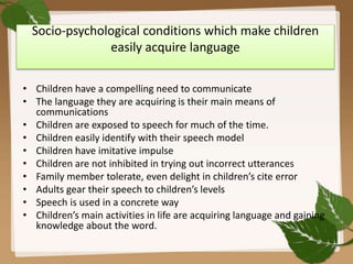 Socio-psychological conditions which make children
easily acquire language
• Children have a compelling need to communicate
• The language they are acquiring is their main means of
communications
• Children are exposed to speech for much of the time.
• Children easily identify with their speech model
• Children have imitative impulse
• Children are not inhibited in trying out incorrect utterances
• Family member tolerate, even delight in children’s cite error
• Adults gear their speech to children’s levels
• Speech is used in a concrete way
• Children’s main activities in life are acquiring language and gaining
knowledge about the word.
 