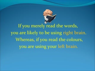 If you merely read the words,
you are likely to be using right brain.
Whereas, if you read the colours,
you are using your left brain.