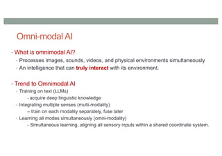 Omni-modal AI
• What is omnimodal AI?
• Processes images, sounds, videos, and physical environments simultaneously
• An intelligence that can truly interact with its environment.
• Trend to Omnimodal AI
• Training on text (LLMs)
- acquire deep linguistic knowledge
• Integrating multiple senses (multi-modality)
– train on each modality separately, fuse later
• Learning all modes simultaneously (omni-modality)
- Simultaneous learning, aligning all sensory inputs within a shared coordinate system.
 