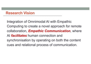 Integration of Omnimodal AI with Empathic
Computing to create a novel approach for remote
collaboration, Empathic Communication, where
AI facilitates human connection and
synchronisation by operating on both the content
cues and relational process of communication.
Research Vision
 