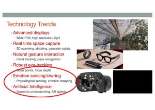Technology Trends
• Advanced displays
• Wide FOV, high resolution, light
• Real time space capture
• 3D scanning, stitching, gaussian splats
• Natural gesture interaction
• Hand tracking, pose recognition
• Robust eye-tracking
• Gaze points, focus depth
• Emotion sensing/sharing
• Physiological sensing, emotion mapping
• Artificial Intelligence
• Semantic understanding, AR agents
 